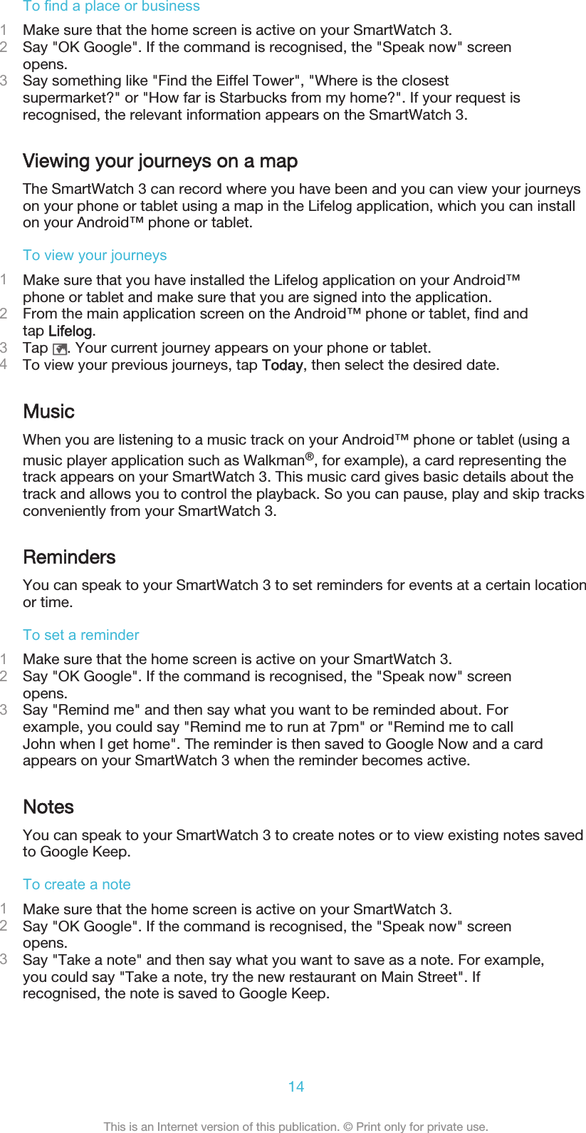 To find a place or business1Make sure that the home screen is active on your SmartWatch 3.2Say &quot;OK Google&quot;. If the command is recognised, the &quot;Speak now&quot; screenopens.3Say something like &quot;Find the Eiffel Tower&quot;, &quot;Where is the closestsupermarket?&quot; or &quot;How far is Starbucks from my home?&quot;. If your request isrecognised, the relevant information appears on the SmartWatch 3.Viewing your journeys on a mapThe SmartWatch 3 can record where you have been and you can view your journeyson your phone or tablet using a map in the Lifelog application, which you can installon your Android™ phone or tablet.To view your journeys1Make sure that you have installed the Lifelog application on your Android™phone or tablet and make sure that you are signed into the application.2From the main application screen on the Android™ phone or tablet, find andtap Lifelog.3Tap  . Your current journey appears on your phone or tablet.4To view your previous journeys, tap Today, then select the desired date.MusicWhen you are listening to a music track on your Android™ phone or tablet (using amusic player application such as Walkman®, for example), a card representing thetrack appears on your SmartWatch 3. This music card gives basic details about thetrack and allows you to control the playback. So you can pause, play and skip tracksconveniently from your SmartWatch 3.RemindersYou can speak to your SmartWatch 3 to set reminders for events at a certain locationor time.To set a reminder1Make sure that the home screen is active on your SmartWatch 3.2Say &quot;OK Google&quot;. If the command is recognised, the &quot;Speak now&quot; screenopens.3Say &quot;Remind me&quot; and then say what you want to be reminded about. Forexample, you could say &quot;Remind me to run at 7pm&quot; or &quot;Remind me to callJohn when I get home&quot;. The reminder is then saved to Google Now and a cardappears on your SmartWatch 3 when the reminder becomes active.NotesYou can speak to your SmartWatch 3 to create notes or to view existing notes savedto Google Keep.To create a note1Make sure that the home screen is active on your SmartWatch 3.2Say &quot;OK Google&quot;. If the command is recognised, the &quot;Speak now&quot; screenopens.3Say &quot;Take a note&quot; and then say what you want to save as a note. For example,you could say &quot;Take a note, try the new restaurant on Main Street&quot;. Ifrecognised, the note is saved to Google Keep.14This is an Internet version of this publication. © Print only for private use.