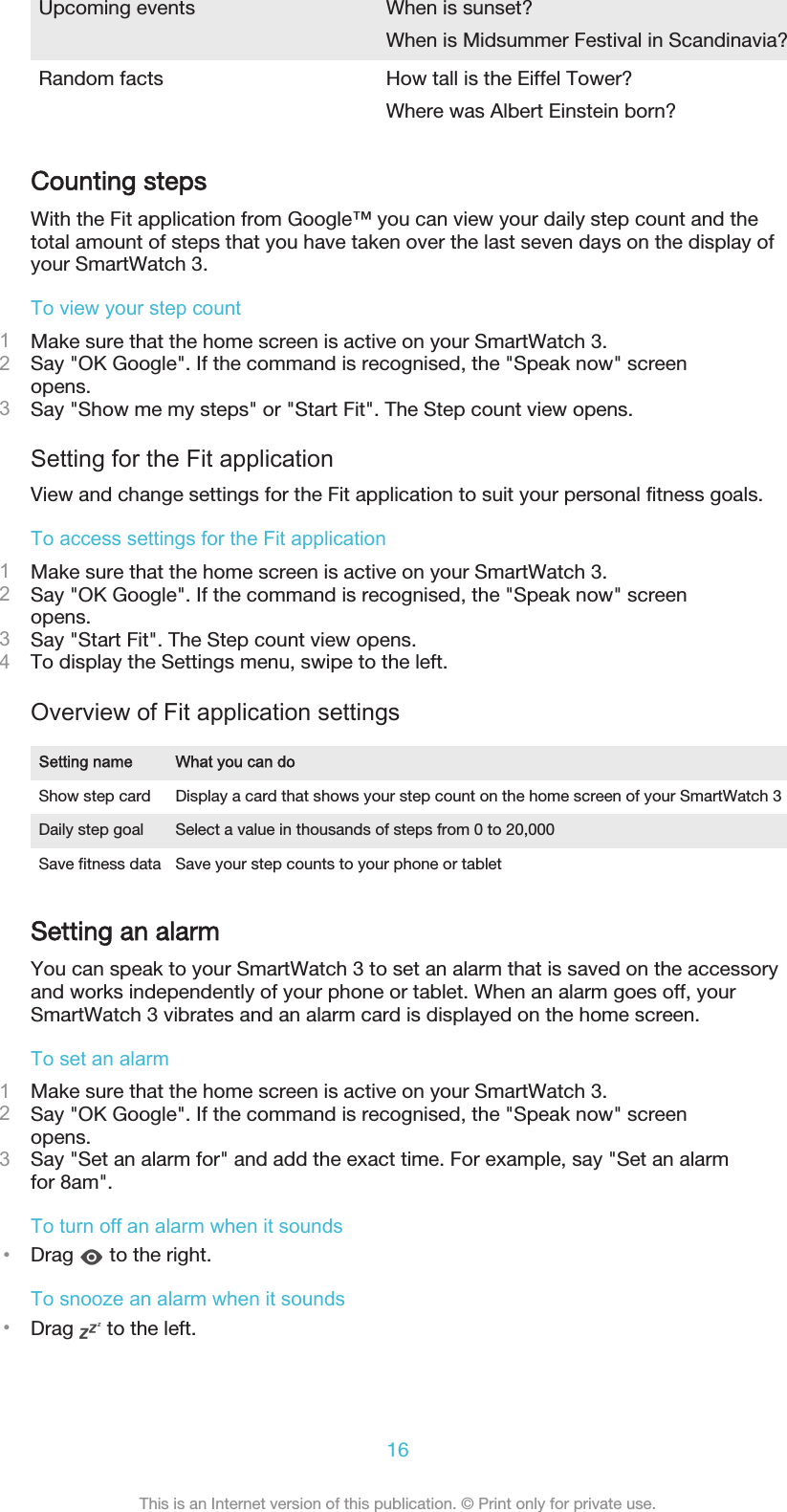 Upcoming events When is sunset?When is Midsummer Festival in Scandinavia?Random facts How tall is the Eiffel Tower?Where was Albert Einstein born?Counting stepsWith the Fit application from Google™ you can view your daily step count and thetotal amount of steps that you have taken over the last seven days on the display ofyour SmartWatch 3.To view your step count1Make sure that the home screen is active on your SmartWatch 3.2Say &quot;OK Google&quot;. If the command is recognised, the &quot;Speak now&quot; screenopens.3Say &quot;Show me my steps&quot; or &quot;Start Fit&quot;. The Step count view opens.Setting for the Fit applicationView and change settings for the Fit application to suit your personal fitness goals.To access settings for the Fit application1Make sure that the home screen is active on your SmartWatch 3.2Say &quot;OK Google&quot;. If the command is recognised, the &quot;Speak now&quot; screenopens.3Say &quot;Start Fit&quot;. The Step count view opens.4To display the Settings menu, swipe to the left.Overview of Fit application settingsSetting name What you can doShow step card Display a card that shows your step count on the home screen of your SmartWatch 3Daily step goal Select a value in thousands of steps from 0 to 20,000Save fitness data Save your step counts to your phone or tabletSetting an alarmYou can speak to your SmartWatch 3 to set an alarm that is saved on the accessoryand works independently of your phone or tablet. When an alarm goes off, yourSmartWatch 3 vibrates and an alarm card is displayed on the home screen.To set an alarm1Make sure that the home screen is active on your SmartWatch 3.2Say &quot;OK Google&quot;. If the command is recognised, the &quot;Speak now&quot; screenopens.3Say &quot;Set an alarm for&quot; and add the exact time. For example, say &quot;Set an alarmfor 8am&quot;.To turn off an alarm when it sounds•Drag   to the right.To snooze an alarm when it sounds•Drag   to the left.16This is an Internet version of this publication. © Print only for private use.