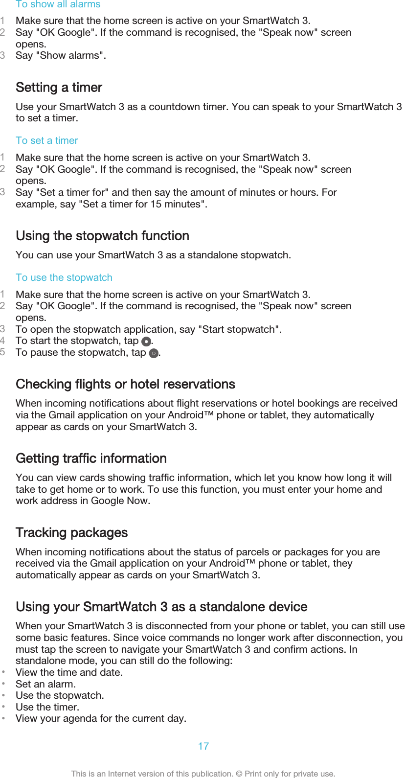 To show all alarms1Make sure that the home screen is active on your SmartWatch 3.2Say &quot;OK Google&quot;. If the command is recognised, the &quot;Speak now&quot; screenopens.3Say &quot;Show alarms&quot;.Setting a timerUse your SmartWatch 3 as a countdown timer. You can speak to your SmartWatch 3to set a timer.To set a timer1Make sure that the home screen is active on your SmartWatch 3.2Say &quot;OK Google&quot;. If the command is recognised, the &quot;Speak now&quot; screenopens.3Say &quot;Set a timer for&quot; and then say the amount of minutes or hours. Forexample, say &quot;Set a timer for 15 minutes&quot;.Using the stopwatch functionYou can use your SmartWatch 3 as a standalone stopwatch.To use the stopwatch1Make sure that the home screen is active on your SmartWatch 3.2Say &quot;OK Google&quot;. If the command is recognised, the &quot;Speak now&quot; screenopens.3To open the stopwatch application, say &quot;Start stopwatch&quot;.4To start the stopwatch, tap  .5To pause the stopwatch, tap  .Checking flights or hotel reservationsWhen incoming notifications about flight reservations or hotel bookings are receivedvia the Gmail application on your Android™ phone or tablet, they automaticallyappear as cards on your SmartWatch 3.Getting traffic informationYou can view cards showing traffic information, which let you know how long it willtake to get home or to work. To use this function, you must enter your home andwork address in Google Now.Tracking packagesWhen incoming notifications about the status of parcels or packages for you arereceived via the Gmail application on your Android™ phone or tablet, theyautomatically appear as cards on your SmartWatch 3.Using your SmartWatch 3 as a standalone deviceWhen your SmartWatch 3 is disconnected from your phone or tablet, you can still usesome basic features. Since voice commands no longer work after disconnection, youmust tap the screen to navigate your SmartWatch 3 and confirm actions. Instandalone mode, you can still do the following:•View the time and date.•Set an alarm.•Use the stopwatch.•Use the timer.•View your agenda for the current day.17This is an Internet version of this publication. © Print only for private use.