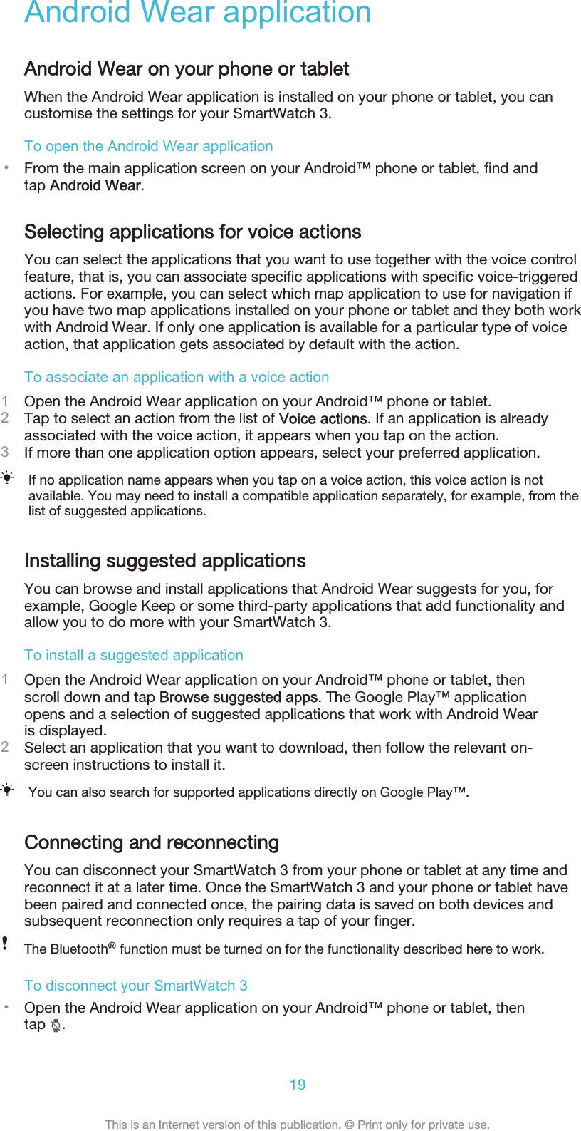 Android Wear applicationAndroid Wear on your phone or tabletWhen the Android Wear application is installed on your phone or tablet, you cancustomise the settings for your SmartWatch 3.To open the Android Wear application•From the main application screen on your Android™ phone or tablet, find andtap Android Wear.Selecting applications for voice actionsYou can select the applications that you want to use together with the voice controlfeature, that is, you can associate specific applications with specific voice-triggeredactions. For example, you can select which map application to use for navigation ifyou have two map applications installed on your phone or tablet and they both workwith Android Wear. If only one application is available for a particular type of voiceaction, that application gets associated by default with the action.To associate an application with a voice action1Open the Android Wear application on your Android™ phone or tablet.2Tap to select an action from the list of Voice actions. If an application is alreadyassociated with the voice action, it appears when you tap on the action.3If more than one application option appears, select your preferred application.If no application name appears when you tap on a voice action, this voice action is notavailable. You may need to install a compatible application separately, for example, from thelist of suggested applications.Installing suggested applicationsYou can browse and install applications that Android Wear suggests for you, forexample, Google Keep or some third-party applications that add functionality andallow you to do more with your SmartWatch 3.To install a suggested application1Open the Android Wear application on your Android™ phone or tablet, thenscroll down and tap Browse suggested apps. The Google Play™ applicationopens and a selection of suggested applications that work with Android Wearis displayed.2Select an application that you want to download, then follow the relevant on-screen instructions to install it.You can also search for supported applications directly on Google Play™.Connecting and reconnectingYou can disconnect your SmartWatch 3 from your phone or tablet at any time andreconnect it at a later time. Once the SmartWatch 3 and your phone or tablet havebeen paired and connected once, the pairing data is saved on both devices andsubsequent reconnection only requires a tap of your finger.The Bluetooth® function must be turned on for the functionality described here to work.To disconnect your SmartWatch 3•Open the Android Wear application on your Android™ phone or tablet, thentap  .19This is an Internet version of this publication. © Print only for private use.