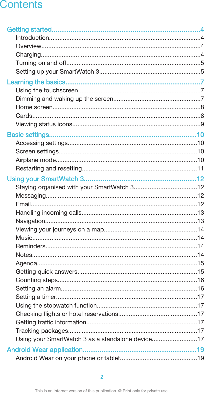 ContentsGetting started...............................................................................4Introduction........................................................................................4Overview............................................................................................4Charging............................................................................................4Turning on and off..............................................................................5Setting up your SmartWatch 3...........................................................5Learning the basics........................................................................7Using the touchscreen.......................................................................7Dimming and waking up the screen..................................................7Home screen......................................................................................8Cards.................................................................................................8Viewing status icons..........................................................................9Basic settings...............................................................................10Accessing settings...........................................................................10Screen settings................................................................................10Airplane mode..................................................................................10Restarting and resetting...................................................................11Using your SmartWatch 3............................................................12Staying organised with your SmartWatch 3....................................12Messaging........................................................................................12Email................................................................................................12Handling incoming calls...................................................................13Navigation........................................................................................13Viewing your journeys on a map......................................................14Music...............................................................................................14Reminders........................................................................................14Notes................................................................................................14Agenda.............................................................................................15Getting quick answers.....................................................................15Counting steps.................................................................................16Setting an alarm...............................................................................16Setting a timer..................................................................................17Using the stopwatch function..........................................................17Checking flights or hotel reservations.............................................17Getting traffic information................................................................17Tracking packages...........................................................................17Using your SmartWatch 3 as a standalone device..........................17Android Wear application.............................................................19Android Wear on your phone or tablet............................................192This is an Internet version of this publication. © Print only for private use.