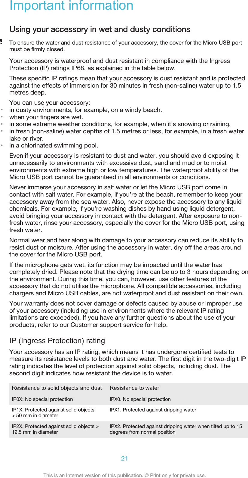 Important informationUsing your accessory in wet and dusty conditionsTo ensure the water and dust resistance of your accessory, the cover for the Micro USB portmust be firmly closed.Your accessory is waterproof and dust resistant in compliance with the IngressProtection (IP) ratings IP68, as explained in the table below.These specific IP ratings mean that your accessory is dust resistant and is protectedagainst the effects of immersion for 30 minutes in fresh (non-saline) water up to 1.5metres deep.You can use your accessory:•in dusty environments, for example, on a windy beach.•when your fingers are wet.•in some extreme weather conditions, for example, when it’s snowing or raining.•in fresh (non-saline) water depths of 1.5 metres or less, for example, in a fresh waterlake or river.•in a chlorinated swimming pool.Even if your accessory is resistant to dust and water, you should avoid exposing itunnecessarily to environments with excessive dust, sand and mud or to moistenvironments with extreme high or low temperatures. The waterproof ability of theMicro USB port cannot be guaranteed in all environments or conditions.Never immerse your accessory in salt water or let the Micro USB port come incontact with salt water. For example, if you’re at the beach, remember to keep youraccessory away from the sea water. Also, never expose the accessory to any liquidchemicals. For example, if you’re washing dishes by hand using liquid detergent,avoid bringing your accessory in contact with the detergent. After exposure to non-fresh water, rinse your accessory, especially the cover for the Micro USB port, usingfresh water.Normal wear and tear along with damage to your accessory can reduce its ability toresist dust or moisture. After using the accessory in water, dry off the areas aroundthe cover for the Micro USB port.If the microphone gets wet, its function may be impacted until the water hascompletely dried. Please note that the drying time can be up to 3 hours depending onthe environment. During this time, you can, however, use other features of theaccessory that do not utilise the microphone. All compatible accessories, includingchargers and Micro USB cables, are not waterproof and dust resistant on their own.Your warranty does not cover damage or defects caused by abuse or improper useof your accessory (including use in environments where the relevant IP ratinglimitations are exceeded). If you have any further questions about the use of yourproducts, refer to our Customer support service for help.IP (Ingress Protection) ratingYour accessory has an IP rating, which means it has undergone certified tests tomeasure its resistance levels to both dust and water. The first digit in the two-digit IPrating indicates the level of protection against solid objects, including dust. Thesecond digit indicates how resistant the device is to water.Resistance to solid objects and dust Resistance to waterIP0X: No special protection IPX0. No special protectionIP1X. Protected against solid objects&gt; 50 mm in diameter IPX1. Protected against dripping waterIP2X. Protected against solid objects &gt;12.5 mm in diameter IPX2. Protected against dripping water when tilted up to 15degrees from normal position21This is an Internet version of this publication. © Print only for private use.