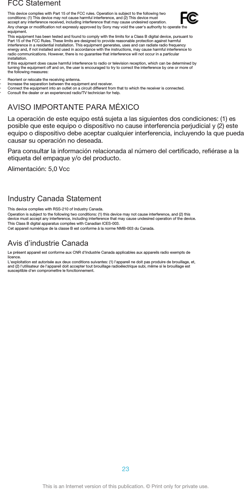FCC StatementThis device complies with Part 15 of the FCC rules. Operation is subject to the following twoconditions: (1) This device may not cause harmful interference, and (2) This device mustaccept any interference received, including interference that may cause undesired operation.Any change or modification not expressly approved by Sony may void the user&apos;s authority to operate theequipment.This equipment has been tested and found to comply with the limits for a Class B digital device, pursuant toPart 15 of the FCC Rules. These limits are designed to provide reasonable protection against harmfulinterference in a residential installation. This equipment generates, uses and can radiate radio frequencyenergy and, if not installed and used in accordance with the instructions, may cause harmful interference toradio communications. However, there is no guarantee that interference will not occur in a particularinstallation.If this equipment does cause harmful interference to radio or television reception, which can be determined byturning the equipment off and on, the user is encouraged to try to correct the interference by one or more ofthe following measures:•Reorient or relocate the receiving antenna.•Increase the separation between the equipment and receiver.•Connect the equipment into an outlet on a circuit different from that to which the receiver is connected.•Consult the dealer or an experienced radio/TV technician for help.AVISO IMPORTANTE PARA MÉXICOLa operación de este equipo está sujeta a las siguientes dos condiciones: (1) esposible que este equipo o dispositivo no cause interferencia perjudicial y (2) esteequipo o dispositivo debe aceptar cualquier interferencia, incluyendo la que puedacausar su operación no deseada.Para consultar la información relacionada al número del certificado, refiérase a laetiqueta del empaque y/o del producto.Alimentación: 5,0 VccIndustry Canada StatementThis device complies with RSS-210 of Industry Canada.Operation is subject to the following two conditions: (1) this device may not cause interference, and (2) thisdevice must accept any interference, including interference that may cause undesired operation of the device.This Class B digital apparatus complies with Canadian ICES-003.Cet appareil numérique de la classe B est conforme à la norme NMB-003 du Canada.Avis d’industrie CanadaLe présent appareil est conforme aux CNR d&apos;Industrie Canada applicables aux appareils radio exempts delicence.L&apos;exploitation est autorisée aux deux conditions suivantes: (1) l&apos;appareil ne doit pas produire de brouillage, et,and (2) l&apos;utilisateur de l&apos;appareil doit accepter tout brouillage radioélectrique subi, même si le brouillage estsusceptible d&apos;en compromettre le fonctionnement.23This is an Internet version of this publication. © Print only for private use.