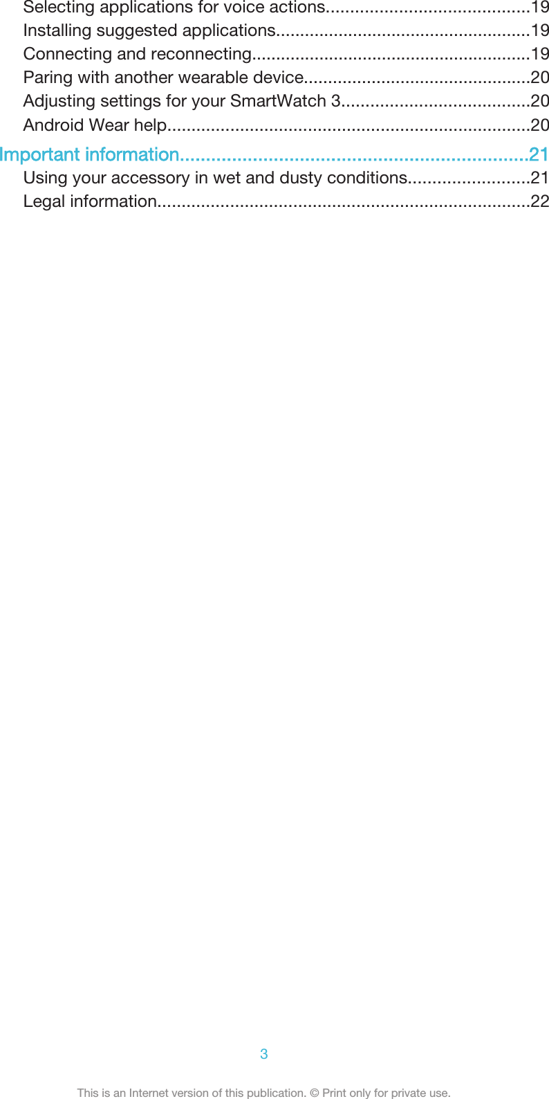 Selecting applications for voice actions..........................................19Installing suggested applications.....................................................19Connecting and reconnecting..........................................................19Paring with another wearable device...............................................20Adjusting settings for your SmartWatch 3.......................................20Android Wear help...........................................................................20Important information...................................................................21Using your accessory in wet and dusty conditions.........................21Legal information.............................................................................223This is an Internet version of this publication. © Print only for private use.
