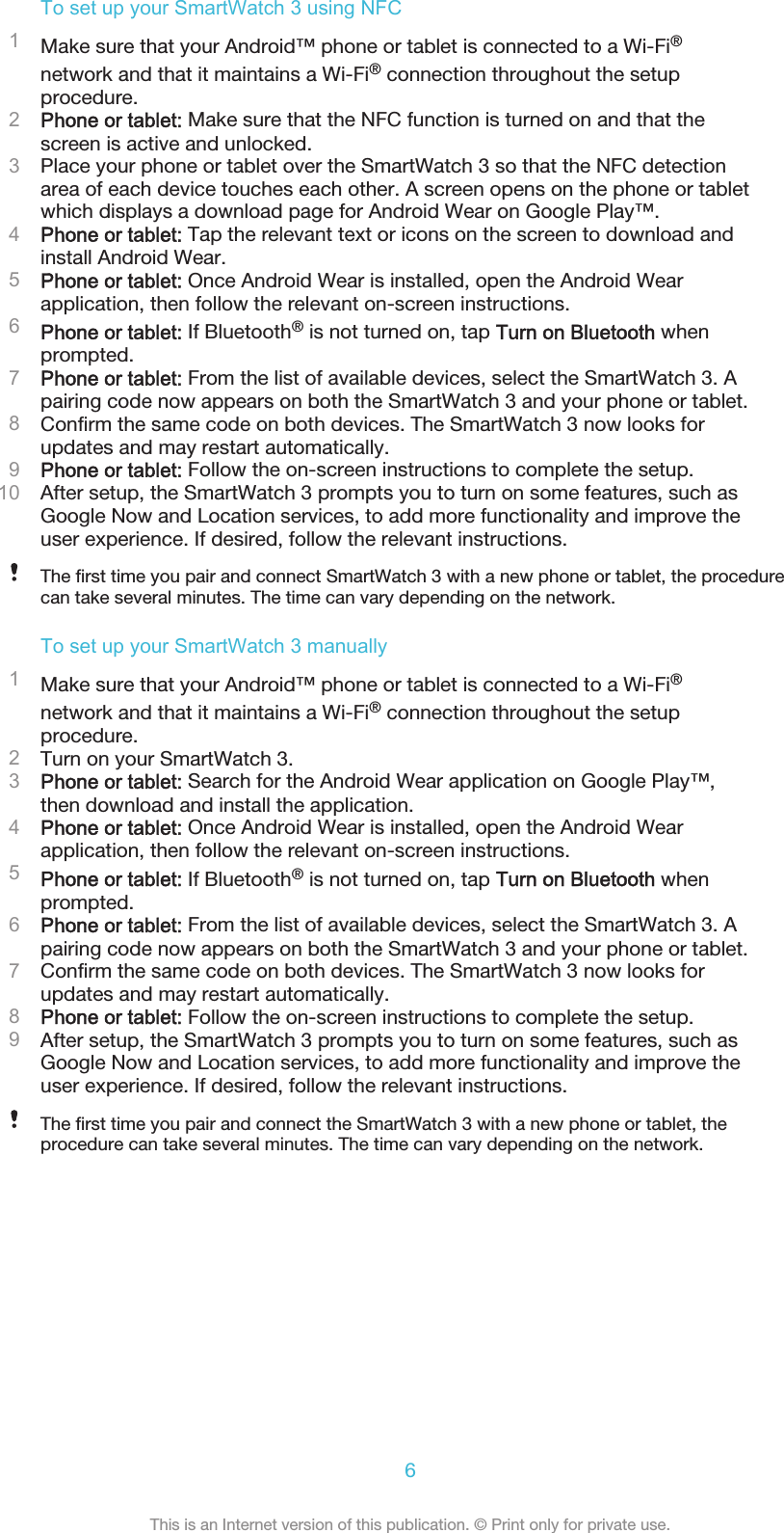 To set up your SmartWatch 3 using NFC1Make sure that your Android™ phone or tablet is connected to a Wi-Fi®network and that it maintains a Wi-Fi® connection throughout the setupprocedure.2Phone or tablet: Make sure that the NFC function is turned on and that thescreen is active and unlocked.3Place your phone or tablet over the SmartWatch 3 so that the NFC detectionarea of each device touches each other. A screen opens on the phone or tabletwhich displays a download page for Android Wear on Google Play™.4Phone or tablet: Tap the relevant text or icons on the screen to download andinstall Android Wear.5Phone or tablet: Once Android Wear is installed, open the Android Wearapplication, then follow the relevant on-screen instructions.6Phone or tablet: If Bluetooth® is not turned on, tap Turn on Bluetooth whenprompted.7Phone or tablet: From the list of available devices, select the SmartWatch 3. Apairing code now appears on both the SmartWatch 3 and your phone or tablet.8Confirm the same code on both devices. The SmartWatch 3 now looks forupdates and may restart automatically.9Phone or tablet: Follow the on-screen instructions to complete the setup.10 After setup, the SmartWatch 3 prompts you to turn on some features, such asGoogle Now and Location services, to add more functionality and improve theuser experience. If desired, follow the relevant instructions.The first time you pair and connect SmartWatch 3 with a new phone or tablet, the procedurecan take several minutes. The time can vary depending on the network.To set up your SmartWatch 3 manually1Make sure that your Android™ phone or tablet is connected to a Wi-Fi®network and that it maintains a Wi-Fi® connection throughout the setupprocedure.2Turn on your SmartWatch 3.3Phone or tablet: Search for the Android Wear application on Google Play™,then download and install the application.4Phone or tablet: Once Android Wear is installed, open the Android Wearapplication, then follow the relevant on-screen instructions.5Phone or tablet: If Bluetooth® is not turned on, tap Turn on Bluetooth whenprompted.6Phone or tablet: From the list of available devices, select the SmartWatch 3. Apairing code now appears on both the SmartWatch 3 and your phone or tablet.7Confirm the same code on both devices. The SmartWatch 3 now looks forupdates and may restart automatically.8Phone or tablet: Follow the on-screen instructions to complete the setup.9After setup, the SmartWatch 3 prompts you to turn on some features, such asGoogle Now and Location services, to add more functionality and improve theuser experience. If desired, follow the relevant instructions.The first time you pair and connect the SmartWatch 3 with a new phone or tablet, theprocedure can take several minutes. The time can vary depending on the network.6This is an Internet version of this publication. © Print only for private use.