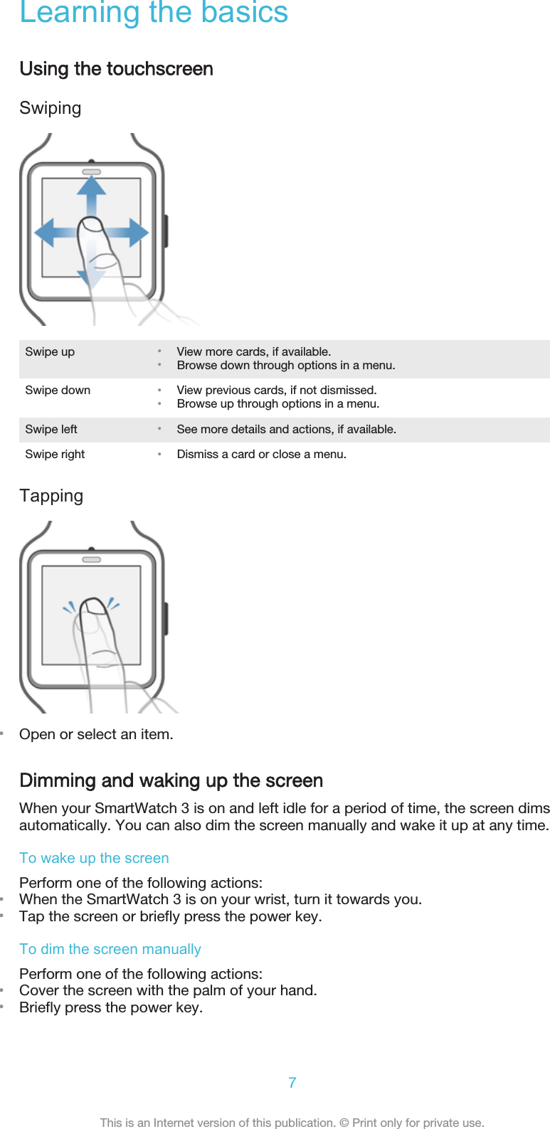 Learning the basicsUsing the touchscreenSwipingSwipe up •View more cards, if available.•Browse down through options in a menu.Swipe down •View previous cards, if not dismissed.•Browse up through options in a menu.Swipe left •See more details and actions, if available.Swipe right •Dismiss a card or close a menu.Tapping•Open or select an item.Dimming and waking up the screenWhen your SmartWatch 3 is on and left idle for a period of time, the screen dimsautomatically. You can also dim the screen manually and wake it up at any time.To wake up the screenPerform one of the following actions:•When the SmartWatch 3 is on your wrist, turn it towards you.•Tap the screen or briefly press the power key.To dim the screen manuallyPerform one of the following actions:•Cover the screen with the palm of your hand.•Briefly press the power key.7This is an Internet version of this publication. © Print only for private use.