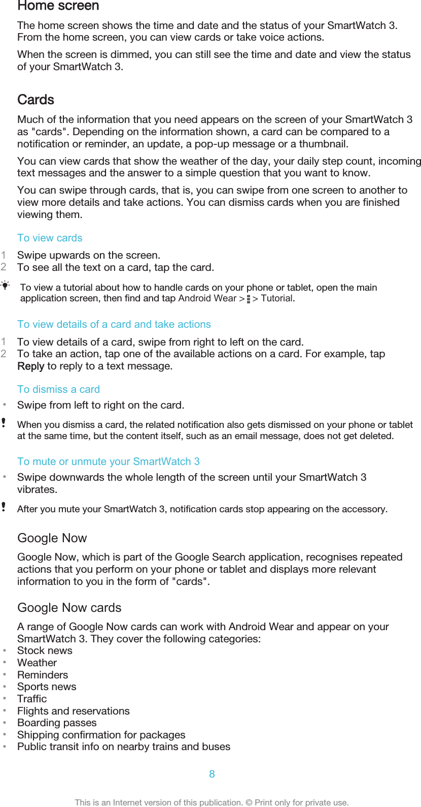 Home screenThe home screen shows the time and date and the status of your SmartWatch 3.From the home screen, you can view cards or take voice actions.When the screen is dimmed, you can still see the time and date and view the statusof your SmartWatch 3.CardsMuch of the information that you need appears on the screen of your SmartWatch 3as &quot;cards&quot;. Depending on the information shown, a card can be compared to anotification or reminder, an update, a pop-up message or a thumbnail.You can view cards that show the weather of the day, your daily step count, incomingtext messages and the answer to a simple question that you want to know.You can swipe through cards, that is, you can swipe from one screen to another toview more details and take actions. You can dismiss cards when you are finishedviewing them.To view cards1Swipe upwards on the screen.2To see all the text on a card, tap the card.To view a tutorial about how to handle cards on your phone or tablet, open the mainapplication screen, then find and tap Android Wear &gt;   &gt; Tutorial.To view details of a card and take actions1To view details of a card, swipe from right to left on the card.2To take an action, tap one of the available actions on a card. For example, tapReply to reply to a text message.To dismiss a card•Swipe from left to right on the card.When you dismiss a card, the related notification also gets dismissed on your phone or tabletat the same time, but the content itself, such as an email message, does not get deleted.To mute or unmute your SmartWatch 3•Swipe downwards the whole length of the screen until your SmartWatch 3vibrates.After you mute your SmartWatch 3, notification cards stop appearing on the accessory.Google NowGoogle Now, which is part of the Google Search application, recognises repeatedactions that you perform on your phone or tablet and displays more relevantinformation to you in the form of &quot;cards&quot;.Google Now cardsA range of Google Now cards can work with Android Wear and appear on yourSmartWatch 3. They cover the following categories:•Stock news•Weather•Reminders•Sports news•Traffic•Flights and reservations•Boarding passes•Shipping confirmation for packages•Public transit info on nearby trains and buses8This is an Internet version of this publication. © Print only for private use.