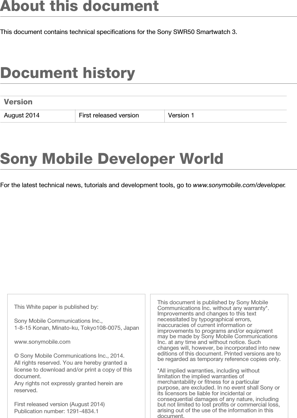 White paper | SWR502 August 2014This document is published by Sony Mobile Communications Inc. without any warranty*. Improvements and changes to this text necessitated by typographical errors, inaccuracies of current information or improvements to programs and/or equipment may be made by Sony Mobile Communications Inc. at any time and without notice. Such changes will, however, be incorporated into new editions of this document. Printed versions are to be regarded as temporary reference copies only.*All implied warranties, including without limitation the implied warranties of merchantability or fitness for a particular purpose, are excluded. In no event shall Sony or its licensors be liable for incidental or consequential damages of any nature, including but not limited to lost profits or commercial loss, arising out of the use of the information in this document.This White paper is published by:Sony Mobile Communications Inc., 1-8-15 Konan, Minato-ku, Tokyo108-0075, Japanwww.sonymobile.com© Sony Mobile Communications Inc., 2014. All rights reserved. You are hereby granted a license to download and/or print a copy of this document. Any rights not expressly granted herein are reserved.First released version (August 2014)Publication number: 1291-4834.1About this documentThis document contains technical specifications for the Sony SWR50 Smartwatch 3.Document historySony Mobile Developer WorldFor the latest technical news, tutorials and development tools, go to www.sonymobile.com/developer.VersionAugust 2014 First released version Version 1