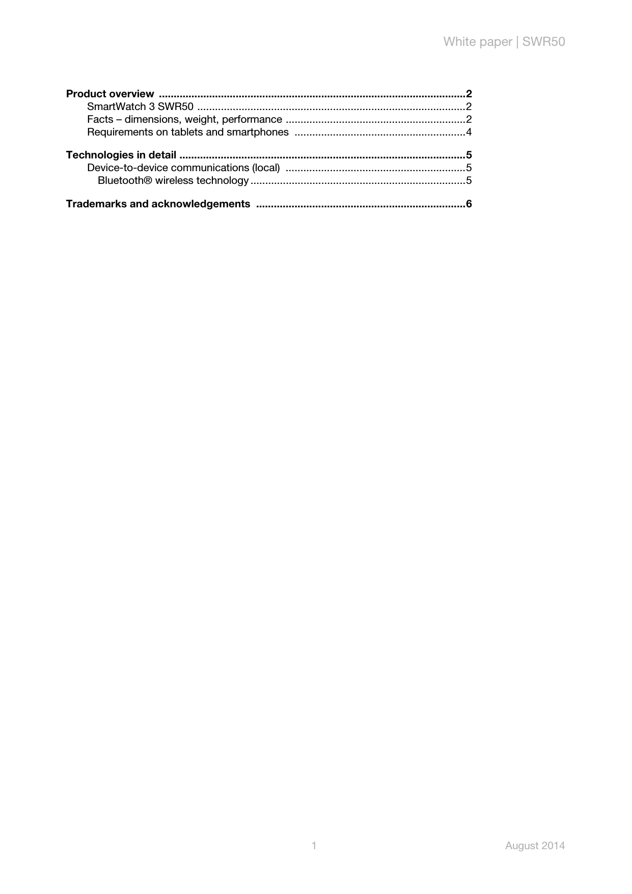 White paper | SWR501 August 2014Product overview  ........................................................................................................2SmartWatch 3 SWR50 ...........................................................................................2Facts – dimensions, weight, performance .............................................................2Requirements on tablets and smartphones  ..........................................................4Technologies in detail .................................................................................................5Device-to-device communications (local)  .............................................................5Bluetooth® wireless technology .........................................................................5Trademarks and acknowledgements  .......................................................................6