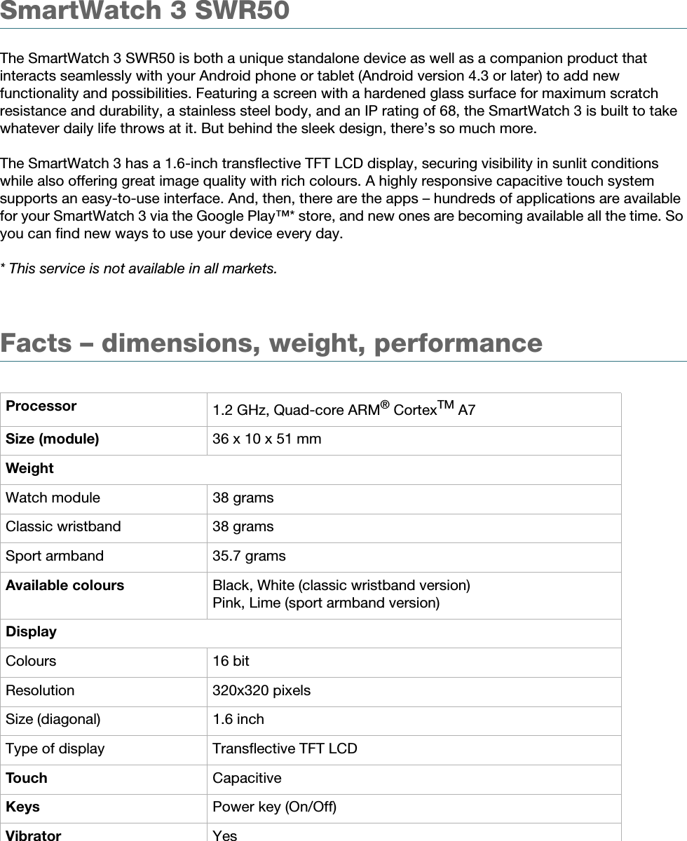 White paper | SWR502 August 2014Product overviewSmartWatch 3 SWR50The SmartWatch 3 SWR50 is both a unique standalone device as well as a companion product that interacts seamlessly with your Android phone or tablet (Android version 4.3 or later) to add new functionality and possibilities. Featuring a screen with a hardened glass surface for maximum scratch resistance and durability, a stainless steel body, and an IP rating of 68, the SmartWatch 3 is built to take whatever daily life throws at it. But behind the sleek design, there’s so much more. The SmartWatch 3 has a 1.6-inch transflective TFT LCD display, securing visibility in sunlit conditions while also offering great image quality with rich colours. A highly responsive capacitive touch system supports an easy-to-use interface. And, then, there are the apps – hundreds of applications are available for your SmartWatch 3 via the Google Play™* store, and new ones are becoming available all the time. So you can find new ways to use your device every day.* This service is not available in all markets.Facts – dimensions, weight, performanceProcessor 1.2 GHz, Quad-core ARM® CortexTM A7Size (module) 36 x 10 x 51 mmWeightWatch module 38 gramsClassic wristband 38 gramsSport armband 35.7 gramsAvailable colours Black, White (classic wristband version)Pink, Lime (sport armband version)DisplayColours 16 bitResolution 320x320 pixelsSize (diagonal) 1.6 inchType of display Transflective TFT LCDTouch CapacitiveKeys Power key (On/Off)Vibrator Yes