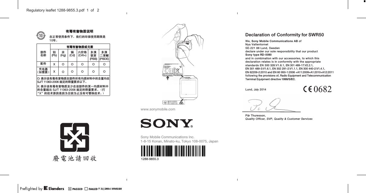 May 21, 2010  17:08:55April 1, 2010  16:06:29ᆶ۾ᆶ࡞࿿ዊຫ௽೼ℷᐌՓ⫼ᴵӊϟˈ៥Ӏⱘ⦃ֱՓ⫼ᳳ䰤ᰃᑈǄᆶ۾ᆶ࡞࿿ዊईᇮ໎䚼ӊৡ⿄䪙(Pb)∲(Hg)䬝(Cd)݁Ӌ䫀(Cr6+)໮⒈㘨㣃         (PBB)໮⒈Ѡ㣃䝮(PBDE)䜡ӊ XOO O O Oܙ⬉఼˄བ䳔㽕˅ XOOO O OO: 㸼⼎䆹᳝↦᳝ᆇ⠽䋼೼䚼ӊ᠔᳝ഛ䋼ᴤ᭭Ёⱘ৿䞣ഛ೼SJ/T 11363-2006㾘ᅮⱘ䰤䞣㽕∖ҹϟǄX: 㸼⼎䆹᳝↦᳝ᆇ⠽䋼㟇ᇥ೼䆹䚼ӊⱘᶤϔഛ䋼ᴤ᭭Ёⱘ৿䞣䍙ߎ SJ/T 11363-2006㾘ᅮⱘ䰤䞣㽕∖Ǆ˄ᠧĀXāⱘᡔᴃॳ಴ᰃ಴ЎⳂࠡЎℶ≵᳝ৃ᳓ᤶᡔᴃǄ˅10www.sonymobile.comSony Mobile Communications I nc.1-8-15 Konan, Minato-ku, Tokyo 108-0075, JapanDeclaration of Conformity for We, Sony Mobile Communications AB ofNya VattentornetSE-221 88 Lund, Swedendeclare under our sole responsibility that our productSony type RD-0090and in combination with our accessories, to which thisdeclaration relates is in conformity with the appropriatestandards EN 300 328:V1.8.1, EN 301 489-17:V2.2.1,EN 301 489-3:V1.6.1, EN 302 291-2:V1.1.1, EN 300 440-2:V1.4.1,EN 62209-2:2010 and EN 60 950-1:2006 +A11:2009+A1:2010+A12:2011following the provisions of, Radio Equipment and TelecommunicationTerminal Equipment directive 1999/5/EC.      Lund, July 2014Pär Thuresson,Quality Officer, SVP, Quality &amp; Customer ServicesSWR50?? 21, 2014  09:12:28?? 1, 2014  11:40:001288-9855.3?? 11, 2014  17:03:21FCC ID:XXX-XXXXXXXXXXXXXXXXXXX-XX-XXX:XDCC IDCFC?? 24, 2014  15:31:38Regulatory leaflet 1288-9855.3.pdf  1  of   2