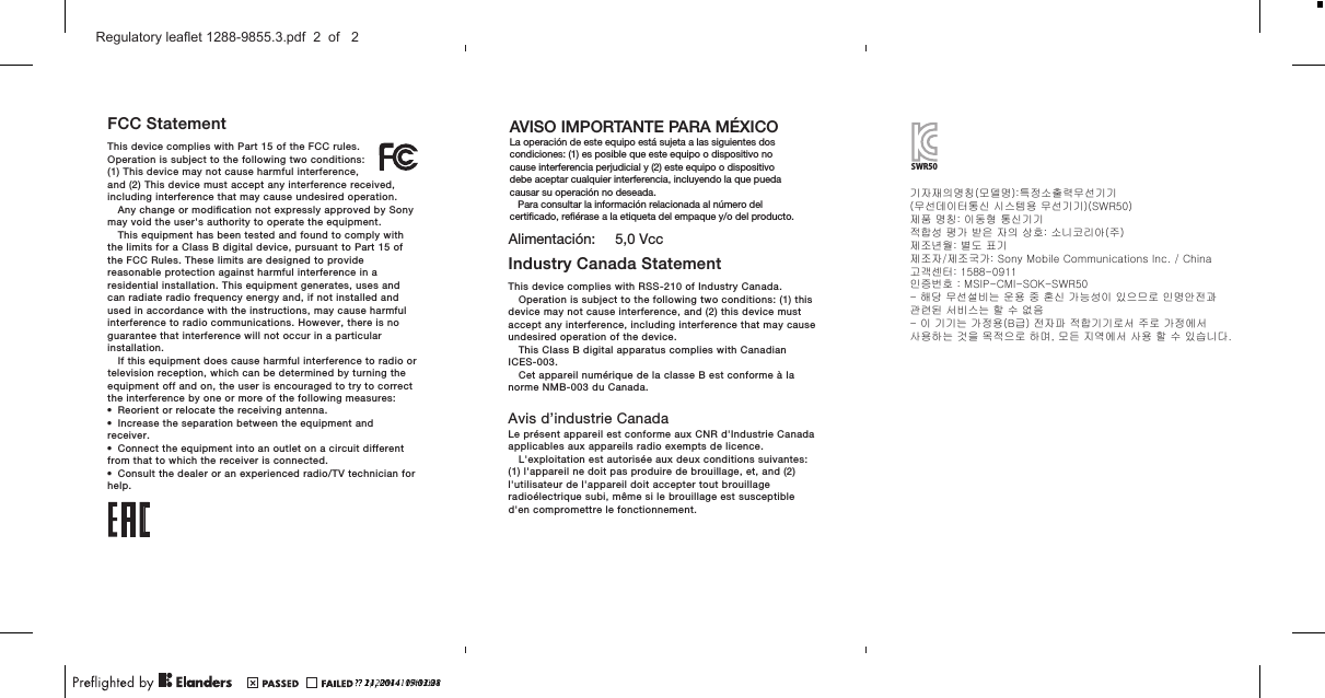 FCC StatementThis device complies with Part 15 of the FCC rules.Operation is subject to the following two conditions:(1) This device may not cause harmful interference,and (2) This device must accept any interference received,including interference that may cause undesired operation.Any change or modiﬁcation not expressly approved by Sonymay void the user&apos;s authority to operate the equipment.This equipment has been tested and found to comply withthe limits for a Class B digital device, pursuant to Part 15 ofthe FCC Rules. These limits are designed to providereasonable protection against harmful interference in aresidential installation. This equipment generates, uses andcan radiate radio frequency energy and, if not installed andused in accordance with the instructions, may cause harmfulinterference to radio communications. However, there is noguarantee that interference will not occur in a particularinstallation.If this equipment does cause harmful interference to radio ortelevision reception, which can be determined by turning theequipment off and on, the user is encouraged to try to correctthe interference by one or more of the following measures:•Reorient or relocate the receiving antenna.•Increase the separation between the equipment andreceiver.•Connect the equipment into an outlet on a circuit differentfrom that to which the receiver is connected.•Consult the dealer or an experienced radio/TV technician forhelp.Industry Canada StatementThis device complies with RSS-210 of Industry Canada.Operation is subject to the following two conditions: (1) thisdevice may not cause interference, and (2) this device mustaccept any interference, including interference that may causeundesired operation of the device.This Class B digital apparatus complies with CanadianICES-003.Cet appareil numérique de la classe B est conforme à lanorme NMB-003 du Canada.Avis d’industrie CanadaLe présent appareil est conforme aux CNR d&apos;Industrie Canadaapplicables aux appareils radio exempts de licence.L&apos;exploitation est autorisée aux deux conditions suivantes:(1) l&apos;appareil ne doit pas produire de brouillage, et, and (2)l&apos;utilisateur de l&apos;appareil doit accepter tout brouillageradioélectrique subi, même si le brouillage est susceptibled&apos;en compromettre le fonctionnement.AVISO IMPORTANTE PARA MÉXICOLa operación de este equipo está sujeta a las siguientes dos condiciones: (1) es posible que este equipo o dispositivo no cause interferencia perjudicial y (2) este equipo o dispositivo debe aceptar cualquier interferencia, incluyendo la que pueda causar su operación no deseada.   Para consultar la información relacionada al número del certiﬁcado, reﬁérase a la etiqueta del empaque y/o del producto.Alimentación:     5,0 VccSWR50기자재의명칭(모델명):특정소출력무선기기(무선데이터통신 시스템용 무선기기)(SWR50)제품 명칭: 이동형 통신기기적합성 평가 받은 자의 상호: 소니코리아(주)제조년월: 별도 표기제조자/제조국가: Sony Mobile Communications Inc. / China고객센터: 1588-0911인증번호 : MSIP-CMI-SOK-SWR50- 해당 무선설비는 운용 중 혼신 가능성이 있으므로 인명안전과 관련된 서비스는 할 수 없음- 이 기기는 가정용(B급) 전자파 적합기기로서 주로 가정에서사용하는 것을 목적으로 하며, 모든 지역에서 사용 할 수 있습니다.?? 21, 2014  09:12:28?? 1, 2014  11:40:00?? 11, 2014  17:03:21?? 24, 2014  15:31:38Regulatory leaflet 1288-9855.3.pdf  2  of   2