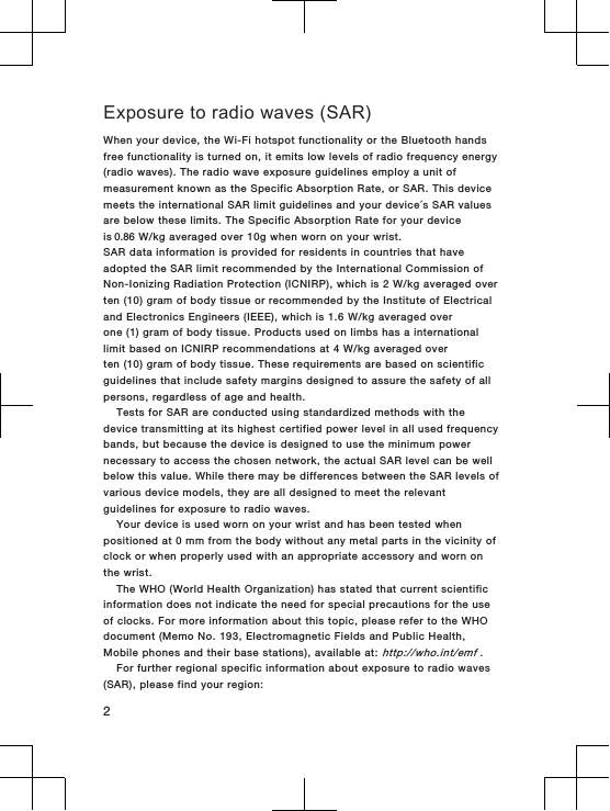 Exposure to radio waves (SAR)When your device, the Wi-Fi hotspot functionality or the Bluetooth handsfree functionality is turned on, it emits low levels of radio frequency energy(radio waves). The radio wave exposure guidelines employ a unit ofmeasurement known as the Specific Absorption Rate, or SAR. This devicemeets the international SAR limit guidelines and your device´s SAR valuesare below these limits. The Specific Absorption Rate for your deviceis 0.86 W/kg averaged over 10g when worn on your wrist.SAR data information is provided for residents in countries that haveadopted the SAR limit recommended by the International Commission ofNon-Ionizing Radiation Protection (ICNIRP), which is 2 W/kg averaged overten (10) gram of body tissue or recommended by the Institute of Electricaland Electronics Engineers (IEEE), which is 1.6 W/kg averaged overone (1) gram of body tissue. Products used on limbs has a internationallimit based on ICNIRP recommendations at 4 W/kg averaged overten (10) gram of body tissue. These requirements are based on scientificguidelines that include safety margins designed to assure the safety of allpersons, regardless of age and health.Tests for SAR are conducted using standardized methods with thedevice transmitting at its highest certified power level in all used frequencybands, but because the device is designed to use the minimum powernecessary to access the chosen network, the actual SAR level can be wellbelow this value. While there may be differences between the SAR levels ofvarious device models, they are all designed to meet the relevantguidelines for exposure to radio waves.Your device is used worn on your wrist and has been tested whenpositioned at 0 mm from the body without any metal parts in the vicinity ofclock or when properly used with an appropriate accessory and worn onthe wrist.The WHO (World Health Organization) has stated that current scientificinformation does not indicate the need for special precautions for the useof clocks. For more information about this topic, please refer to the WHOdocument (Memo No. 193, Electromagnetic Fields and Public Health,Mobile phones and their base stations), available at: http://who.int/emf .For further regional specific information about exposure to radio waves(SAR), please find your region:2