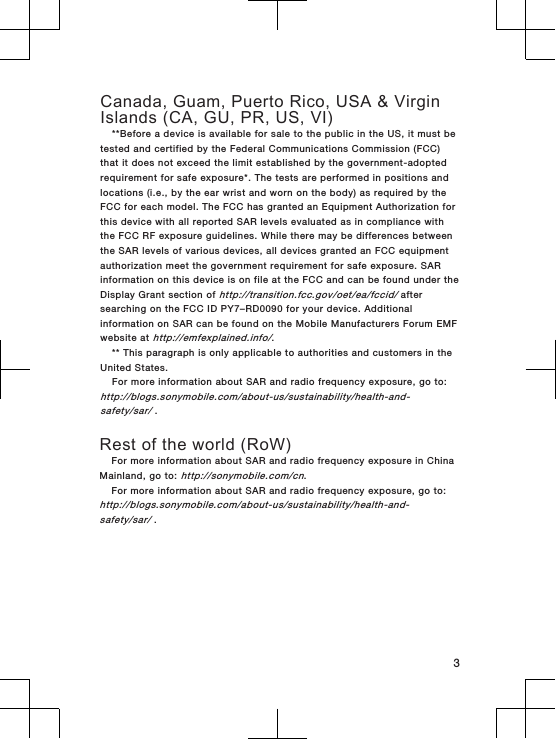 Canada, Guam, Puerto Rico, USA &amp; VirginIslands (CA, GU, PR, US, VI)**Before a device is available for sale to the public in the US, it must betested and certified by the Federal Communications Commission (FCC)that it does not exceed the limit established by the government-adoptedrequirement for safe exposure*. The tests are performed in positions andlocations (i.e., by the ear wrist and worn on the body) as required by theFCC for each model. The FCC has granted an Equipment Authorization forthis device with all reported SAR levels evaluated as in compliance withthe FCC RF exposure guidelines. While there may be differences betweenthe SAR levels of various devices, all devices granted an FCC equipmentauthorization meet the government requirement for safe exposure. SARinformation on this device is on file at the FCC and can be found under theDisplay Grant section of http://transition.fcc.gov/oet/ea/fccid/ aftersearching on the FCC ID PY7–RD0090 for your device. Additionalinformation on SAR can be found on the Mobile Manufacturers Forum EMFwebsite at http://emfexplained.info/.** This paragraph is only applicable to authorities and customers in theUnited States.For more information about SAR and radio frequency exposure, go to:http://blogs.sonymobile.com/about-us/sustainability/health-and-safety/sar/ . Rest of the world (RoW)For more information about SAR and radio frequency exposure in ChinaMainland, go to: http://sonymobile.com/cn.For more information about SAR and radio frequency exposure, go to:http://blogs.sonymobile.com/about-us/sustainability/health-and-safety/sar/ .3