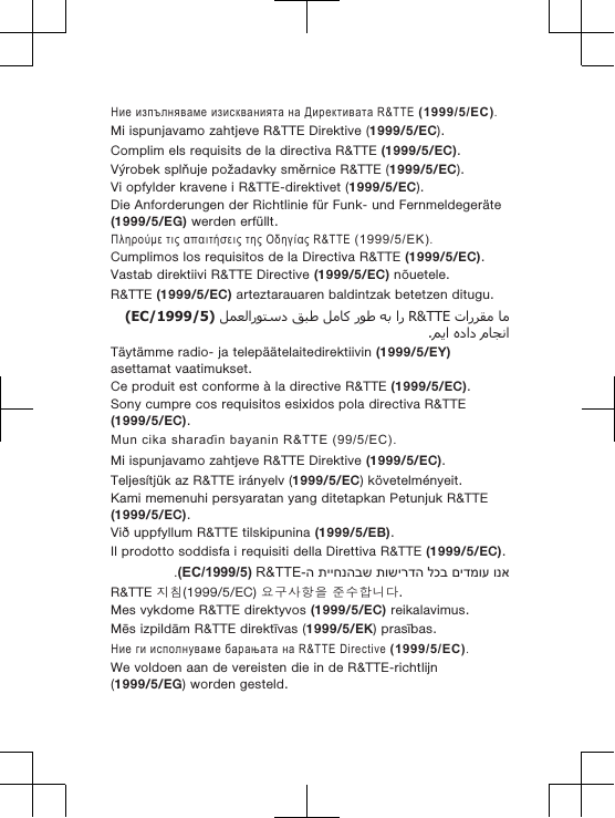 Ние изпълняваме изискванията на Директивата R&amp;TTE (1999/5/EC).Mi ispunjavamo zahtjeve R&amp;TTE Direktive (1999/5/EC).Complim els requisits de la directiva R&amp;TTE (1999/5/EC).Výrobek splňuje požadavky směrnice R&amp;TTE (1999/5/EC).Vi opfylder kravene i R&amp;TTE-direktivet (1999/5/EC).Die Anforderungen der Richtlinie für Funk- und Fernmeldegeräte(1999/5/EG) werden erfüllt.Πληρούμε τις απαιτήσεις της Οδηγίας R&amp;TTE (1999/5/ΕΚ).Cumplimos los requisitos de la Directiva R&amp;TTE (1999/5/EC).Vastab direktiivi R&amp;TTE Directive (1999/5/EC) nõuetele.R&amp;TTE (1999/5/EC) arteztarauaren baldintzak betetzen ditugu.  R&amp;TTE       )1999/5/EC(  .Täytämme radio- ja telepäätelaitedirektiivin (1999/5/EY)asettamat vaatimukset.Ce produit est conforme à la directive R&amp;TTE (1999/5/EC).Sony cumpre cos requisitos esixidos pola directiva R&amp;TTE(1999/5/EC).Mun cika sharaɗin bayanin R&amp;TTE (99/5/EC).Mi ispunjavamo zahtjeve R&amp;TTE Direktive (1999/5/EC).Teljesítjük az R&amp;TTE irányelv (1999/5/EC) követelményeit.Kami memenuhi persyaratan yang ditetapkan Petunjuk R&amp;TTE(1999/5/EC).Við uppfyllum R&amp;TTE tilskipunina (1999/5/EB).Il prodotto soddisfa i requisiti della Direttiva R&amp;TTE (1999/5/EC).ונא םידמוע לכב תושירדה תייחנהבש ה-R&amp;TTE )1999/5/EC(.R&amp;TTE 지침(1999/5/EC) 요구사항을 준수합니다.Mes vykdome R&amp;TTE direktyvos (1999/5/EC) reikalavimus.Mēs izpildām R&amp;TTE direktīvas (1999/5/EK) prasības.Ние ги исполнуваме барањата на R&amp;TTE Directive (1999/5/EC).We voldoen aan de vereisten die in de R&amp;TTE-richtlijn(1999/5/EG) worden gesteld.