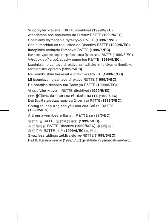 Vi oppfyller kravene i R&amp;TTE-direktivet (1999/5/EC).Atendemos aos requisitos da Diretriz R&amp;TTE (1999/5/EC).Spełniamy wymagania dyrektywy R&amp;TTE (1999/5/WE).São cumpridos os requisitos da Directiva R&amp;TTE (1999/5/EC).Îndeplinim cerinţele Directivei R&amp;TTE (1999/5/EC).Изделие удовлетворяет требованиям Директивы R&amp;TTE (1999/5/EC).Výrobok spĺňa požiadavky smernice R&amp;TTE (1999/5/EC).Izpolnjujemo zahteve direktive za radijsko in telekomunikacijskoterminalsko opremo (1999/5/ES).Ne përmbushim kërkesat e direktivës R&amp;TTE (1999/5/EC).Mi ispunjavamo zahteve direktive R&amp;TTE (1999/5/EC).Re phethisa ditlhoko tsa Taelo ya R&amp;TTE (1999/5/EC).Vi uppfyller kraven i R&amp;TTE-direktivet (1999/5/EC).เราปฏิบัติตามขอกำหนดของขอบังคับ R&amp;TTE (1999/5/EC)Цей Виріб відповідає вимогам Директиви R&amp;TTE (1999/5/EC).Chúng tôi đáp ứng các yêu cầu của Chỉ thị R&amp;TTE(1999/5/EC).A ti mu awọn ibeere Ilana ti R&amp;TTE ṣẹ (99/5/EC).我們符合 R&amp;TTE 規程中的要求 (1999/5/EC)。本公司符合 R&amp;TTE Directive (1999/5/EC) 中的規定。我们符合 R&amp;TTE 指令 (1999/5/EC) 的要求。Siyazifeza izidingo zeMiyalelo ye-R&amp;TTE (1999/5/EC).R&amp;TTE Kararnamesinin (1999/5/EC) gerekliliklerini yerinegetirmekteyiz.  