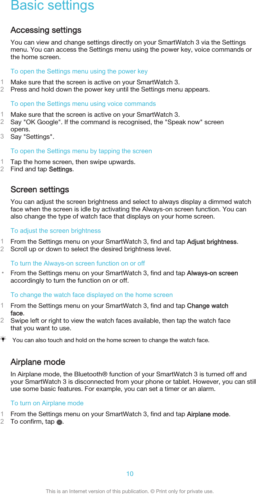 Basic settingsAccessing settingsYou can view and change settings directly on your SmartWatch 3 via the Settingsmenu. You can access the Settings menu using the power key, voice commands orthe home screen.To open the Settings menu using the power key1Make sure that the screen is active on your SmartWatch 3.2Press and hold down the power key until the Settings menu appears.To open the Settings menu using voice commands1Make sure that the screen is active on your SmartWatch 3.2Say &quot;OK Google&quot;. If the command is recognised, the &quot;Speak now&quot; screenopens.3Say &quot;Settings&quot;.To open the Settings menu by tapping the screen1Tap the home screen, then swipe upwards.2Find and tap Settings.Screen settingsYou can adjust the screen brightness and select to always display a dimmed watchface when the screen is idle by activating the Always-on screen function. You canalso change the type of watch face that displays on your home screen.To adjust the screen brightness1From the Settings menu on your SmartWatch 3, find and tap Adjust brightness.2Scroll up or down to select the desired brightness level.To turn the Always-on screen function on or off•From the Settings menu on your SmartWatch 3, find and tap Always-on screenaccordingly to turn the function on or off.To change the watch face displayed on the home screen1From the Settings menu on your SmartWatch 3, find and tap Change watchface.2Swipe left or right to view the watch faces available, then tap the watch facethat you want to use.You can also touch and hold on the home screen to change the watch face.Airplane modeIn Airplane mode, the Bluetooth® function of your SmartWatch 3 is turned off andyour SmartWatch 3 is disconnected from your phone or tablet. However, you can stilluse some basic features. For example, you can set a timer or an alarm.To turn on Airplane mode1From the Settings menu on your SmartWatch 3, find and tap Airplane mode.2To confirm, tap  .10This is an Internet version of this publication. © Print only for private use.