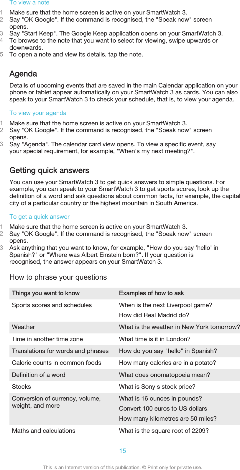 To view a note1Make sure that the home screen is active on your SmartWatch 3.2Say &quot;OK Google&quot;. If the command is recognised, the &quot;Speak now&quot; screenopens.3Say &quot;Start Keep&quot;. The Google Keep application opens on your SmartWatch 3.4To browse to the note that you want to select for viewing, swipe upwards ordownwards.5To open a note and view its details, tap the note.AgendaDetails of upcoming events that are saved in the main Calendar application on yourphone or tablet appear automatically on your SmartWatch 3 as cards. You can alsospeak to your SmartWatch 3 to check your schedule, that is, to view your agenda.To view your agenda1Make sure that the home screen is active on your SmartWatch 3.2Say &quot;OK Google&quot;. If the command is recognised, the &quot;Speak now&quot; screenopens.3Say &quot;Agenda&quot;. The calendar card view opens. To view a specific event, sayyour special requirement, for example, &quot;When&apos;s my next meeting?&quot;.Getting quick answersYou can use your SmartWatch 3 to get quick answers to simple questions. Forexample, you can speak to your SmartWatch 3 to get sports scores, look up thedefinition of a word and ask questions about common facts, for example, the capitalcity of a particular country or the highest mountain in South America.To get a quick answer1Make sure that the home screen is active on your SmartWatch 3.2Say &quot;OK Google&quot;. If the command is recognised, the &quot;Speak now&quot; screenopens.3Ask anything that you want to know, for example, &quot;How do you say &apos;hello&apos; inSpanish?&quot; or &quot;Where was Albert Einstein born?&quot;. If your question isrecognised, the answer appears on your SmartWatch 3.How to phrase your questionsThings you want to know Examples of how to askSports scores and schedules When is the next Liverpool game?How did Real Madrid do?Weather What is the weather in New York tomorrow?Time in another time zone What time is it in London?Translations for words and phrases How do you say &quot;hello&quot; in Spanish?Calorie counts in common foods How many calories are in a potato?Definition of a word What does onomatopoeia mean?Stocks What is Sony&apos;s stock price?Conversion of currency, volume,weight, and more What is 16 ounces in pounds?Convert 100 euros to US dollarsHow many kilometres are 50 miles?Maths and calculations What is the square root of 2209?15This is an Internet version of this publication. © Print only for private use.