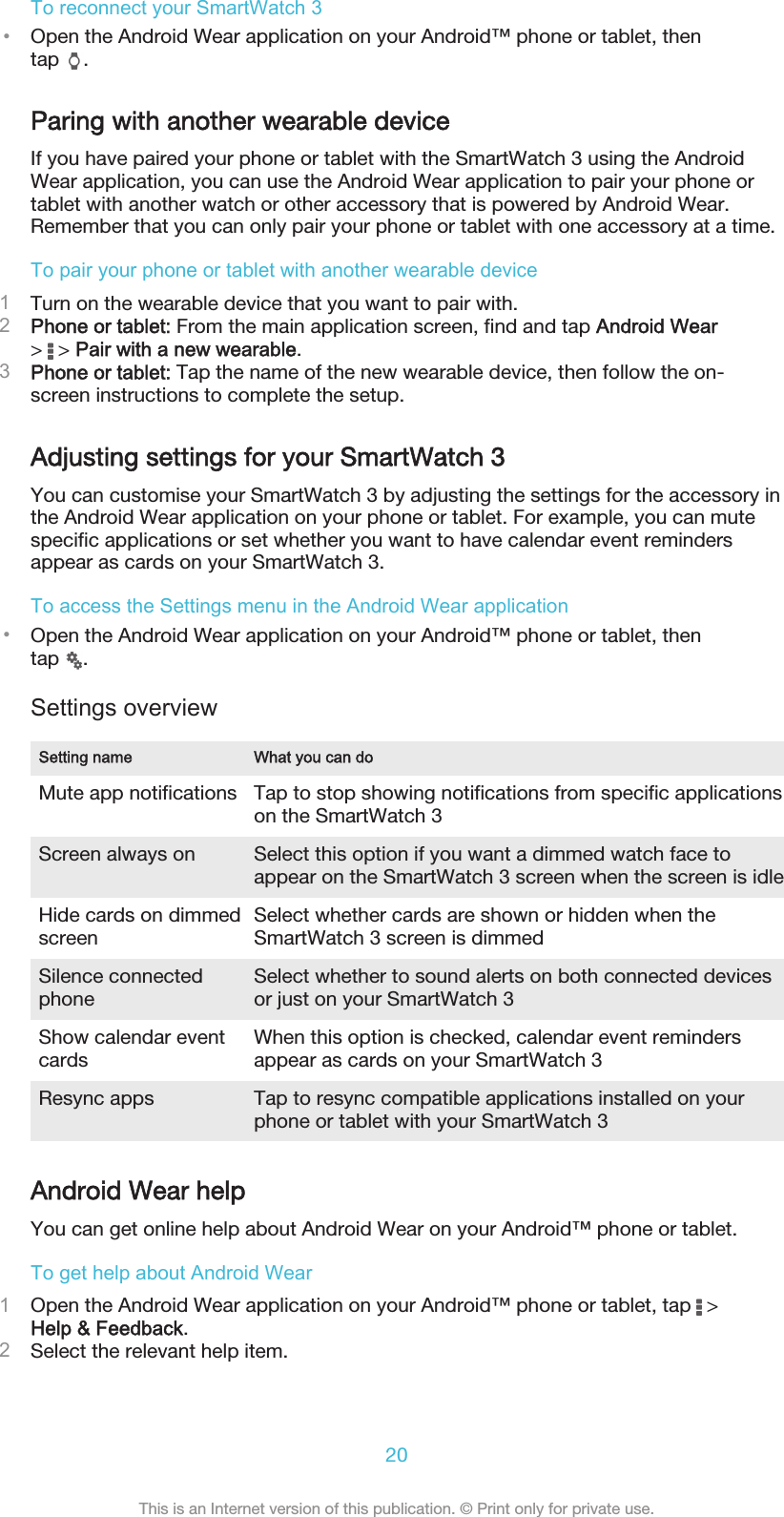 To reconnect your SmartWatch 3•Open the Android Wear application on your Android™ phone or tablet, thentap  .Paring with another wearable deviceIf you have paired your phone or tablet with the SmartWatch 3 using the AndroidWear application, you can use the Android Wear application to pair your phone ortablet with another watch or other accessory that is powered by Android Wear.Remember that you can only pair your phone or tablet with one accessory at a time.To pair your phone or tablet with another wearable device1Turn on the wearable device that you want to pair with.2Phone or tablet: From the main application screen, find and tap Android Wear&gt;   &gt; Pair with a new wearable.3Phone or tablet: Tap the name of the new wearable device, then follow the on-screen instructions to complete the setup.Adjusting settings for your SmartWatch 3You can customise your SmartWatch 3 by adjusting the settings for the accessory inthe Android Wear application on your phone or tablet. For example, you can mutespecific applications or set whether you want to have calendar event remindersappear as cards on your SmartWatch 3.To access the Settings menu in the Android Wear application•Open the Android Wear application on your Android™ phone or tablet, thentap  .Settings overviewSetting name What you can doMute app notifications Tap to stop showing notifications from specific applicationson the SmartWatch 3Screen always on Select this option if you want a dimmed watch face toappear on the SmartWatch 3 screen when the screen is idleHide cards on dimmedscreen Select whether cards are shown or hidden when theSmartWatch 3 screen is dimmedSilence connectedphone Select whether to sound alerts on both connected devicesor just on your SmartWatch 3Show calendar eventcards When this option is checked, calendar event remindersappear as cards on your SmartWatch 3Resync apps Tap to resync compatible applications installed on yourphone or tablet with your SmartWatch 3Android Wear helpYou can get online help about Android Wear on your Android™ phone or tablet.To get help about Android Wear1Open the Android Wear application on your Android™ phone or tablet, tap   &gt;Help &amp; Feedback.2Select the relevant help item.20This is an Internet version of this publication. © Print only for private use.