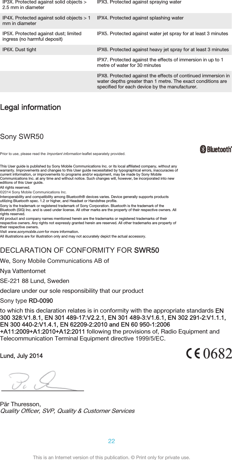 IP3X. Protected against solid objects &gt;2.5 mm in diameter IPX3. Protected against spraying waterIP4X. Protected against solid objects &gt; 1mm in diameter IPX4. Protected against splashing waterIP5X. Protected against dust; limitedingress (no harmful deposit) IPX5. Protected against water jet spray for at least 3 minutesIP6X. Dust tight IPX6. Protected against heavy jet spray for at least 3 minutes  IPX7. Protected against the effects of immersion in up to 1metre of water for 30 minutes  IPX8. Protected against the effects of continued immersion inwater depths greater than 1 metre. The exact conditions arespecified for each device by the manufacturer.Legal informationSony SWR50Prior to use, please read the Important information leaflet separately provided.This User guide is published by Sony Mobile Communications Inc. or its local affiliated company, without anywarranty. Improvements and changes to this User guide necessitated by typographical errors, inaccuracies ofcurrent information, or improvements to programs and/or equipment, may be made by Sony MobileCommunications Inc. at any time and without notice. Such changes will, however, be incorporated into neweditions of this User guide.All rights reserved.©2014 Sony Mobile Communications Inc.Interoperability and compatibility among Bluetooth® devices varies. Device generally supports productsutilizing Bluetooth spec. 1.2 or higher, and Headset or Handsfree profile.Sony is the trademark or registered trademark of Sony Corporation. Bluetooth is the trademark of theBluetooth (SIG) Inc. and is used under license. All other marks are the property of their respective owners. Allrights reserved.All product and company names mentioned herein are the trademarks or registered trademarks of theirrespective owners. Any rights not expressly granted herein are reserved. All other trademarks are property oftheir respective owners.Visit www.sonymobile.com for more information.All illustrations are for illustration only and may not accurately depict the actual accessory.DECLARATION OF CONFORMITY FOR SWR50We, Sony Mobile Communications AB ofNya VattentornetSE-221 88 Lund, Swedendeclare under our sole responsibility that our productSony type RD-0090to which this declaration relates is in conformity with the appropriate standards EN300 328:V1.8.1, EN 301 489-17:V2.2.1, EN 301 489-3:V1.6.1, EN 302 291-2:V1.1.1,EN 300 440-2:V1.4.1, EN 62209-2:2010 and EN 60 950-1:2006+A11:2009+A1:2010+A12:2011 following the provisions of, Radio Equipment andTelecommunication Terminal Equipment directive 1999/5/EC.Lund, July 2014Pär Thuresson,Quality Officer, SVP, Quality &amp; Customer Services22This is an Internet version of this publication. © Print only for private use.