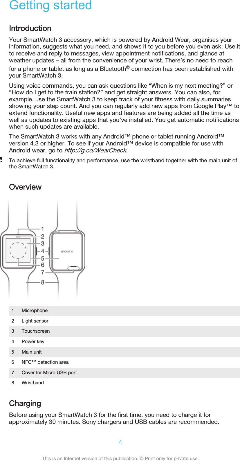 Getting startedIntroductionYour SmartWatch 3 accessory, which is powered by Android Wear, organises yourinformation, suggests what you need, and shows it to you before you even ask. Use itto receive and reply to messages, view appointment notifications, and glance atweather updates – all from the convenience of your wrist. There’s no need to reachfor a phone or tablet as long as a Bluetooth® connection has been established withyour SmartWatch 3.Using voice commands, you can ask questions like “When is my next meeting?” or“How do I get to the train station?” and get straight answers. You can also, forexample, use the SmartWatch 3 to keep track of your fitness with daily summariesshowing your step count. And you can regularly add new apps from Google Play™ toextend functionality. Useful new apps and features are being added all the time aswell as updates to existing apps that you’ve installed. You get automatic notificationswhen such updates are available.The SmartWatch 3 works with any Android™ phone or tablet running Android™version 4.3 or higher. To see if your Android™ device is compatible for use withAndroid wear, go to http://g.co/WearCheck.To achieve full functionality and performance, use the wristband together with the main unit ofthe SmartWatch 3.Overview1 Microphone2 Light sensor3 Touchscreen4 Power key5 Main unit6 NFC™ detection area7 Cover for Micro USB port8 WristbandChargingBefore using your SmartWatch 3 for the first time, you need to charge it forapproximately 30 minutes. Sony chargers and USB cables are recommended.4This is an Internet version of this publication. © Print only for private use.