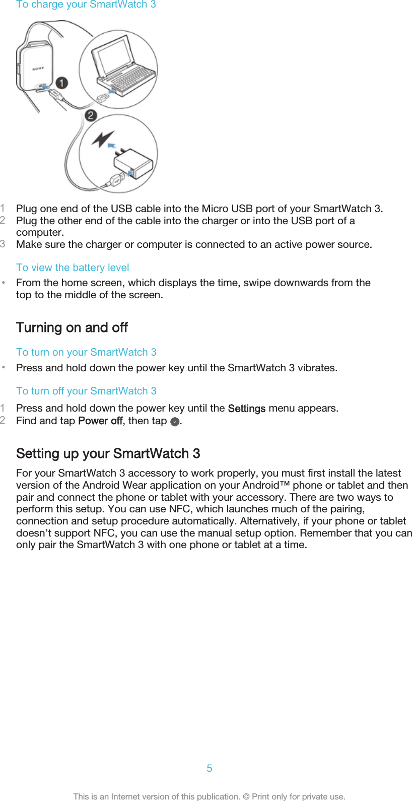 To charge your SmartWatch 31Plug one end of the USB cable into the Micro USB port of your SmartWatch 3.2Plug the other end of the cable into the charger or into the USB port of acomputer.3Make sure the charger or computer is connected to an active power source.To view the battery level•From the home screen, which displays the time, swipe downwards from thetop to the middle of the screen.Turning on and offTo turn on your SmartWatch 3•Press and hold down the power key until the SmartWatch 3 vibrates.To turn off your SmartWatch 31Press and hold down the power key until the Settings menu appears.2Find and tap Power off, then tap  .Setting up your SmartWatch 3For your SmartWatch 3 accessory to work properly, you must first install the latestversion of the Android Wear application on your Android™ phone or tablet and thenpair and connect the phone or tablet with your accessory. There are two ways toperform this setup. You can use NFC, which launches much of the pairing,connection and setup procedure automatically. Alternatively, if your phone or tabletdoesn’t support NFC, you can use the manual setup option. Remember that you canonly pair the SmartWatch 3 with one phone or tablet at a time.5This is an Internet version of this publication. © Print only for private use.