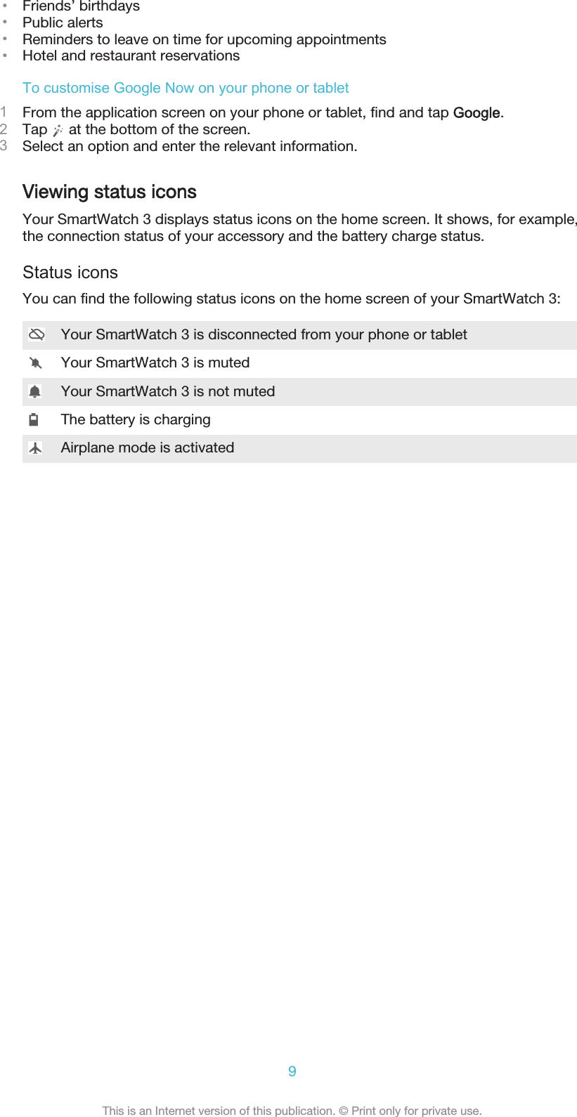 •Friends’ birthdays•Public alerts•Reminders to leave on time for upcoming appointments•Hotel and restaurant reservationsTo customise Google Now on your phone or tablet1From the application screen on your phone or tablet, find and tap Google.2Tap   at the bottom of the screen.3Select an option and enter the relevant information.Viewing status iconsYour SmartWatch 3 displays status icons on the home screen. It shows, for example,the connection status of your accessory and the battery charge status.Status iconsYou can find the following status icons on the home screen of your SmartWatch 3:Your SmartWatch 3 is disconnected from your phone or tabletYour SmartWatch 3 is mutedYour SmartWatch 3 is not mutedThe battery is chargingAirplane mode is activated9This is an Internet version of this publication. © Print only for private use.