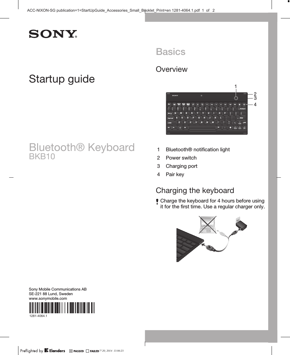 BasicsOverviewDelBackspacePairEsc SelectAll SelectLeft SelectRight1!`~2@3#4$5%6^7&amp;89(0)Enter[{]}TabQWE R T Y U I OP\|&lt;&gt;Caps LockShiftHJ KLSDFGANMXCVBZShift/?Pg UpCtrl Fn Alt AltHomePg DnEnd.21341 Bluetooth® notification light2 Power switch3 Charging port4 Pair keyCharging the keyboardCharge the keyboard for 4 hours before usingit for the first time. Use a regular charger only.Startup guideBluetooth® KeyboardBKB10Sony Mobile Communications ABSE-221 88 Lund, Swedenwww.sonymobile.com1281-4064.1?? 20, 2014  13:06:23ACC-NIXON-SG publication=1=StartUpGuide_Accessories_Small_Booklet_Print=en 1281-4064.1.pdf  1  of   2