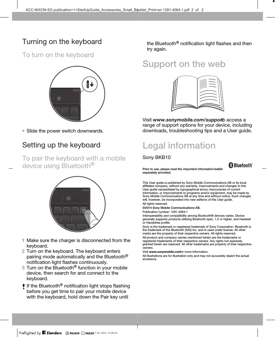 Turning on the keyboardTo turn on the keyboard•Slide the power switch downwards.Setting up the keyboardTo pair the keyboard with a mobiledevice using Bluetooth®1Make sure the charger is disconnected from thekeyboard.2Turn on the keyboard. The keyboard enterspairing mode automatically and the Bluetooth®notification light flashes continuously.3Turn on the Bluetooth® function in your mobiledevice, then search for and connect to thekeyboard.If the Bluetooth® notification light stops flashingbefore you get time to pair your mobile devicewith the keyboard, hold down the Pair key untilthe Bluetooth® notification light flashes and then try again.Support on the webVisit www.sonymobile.com/support to access arange of support options for your device, includingdownloads, troubleshooting tips and a User guide.Legal informationSony BKB10Prior to use, please read the Important information leafletseparately provided.This User guide is published by Sony Mobile Communications AB or its localaffiliated company, without any warranty. Improvements and changes to thisUser guide necessitated by typographical errors, inaccuracies of currentinformation, or improvements to programs and/or equipment, may be made bySony Mobile Communications AB at any time and without notice. Such changeswill, however, be incorporated into new editions of this User guide.All rights reserved.©2014 Sony Mobile Communications AB.Publication number: 1281-4064.1Interoperability and compatibility among Bluetooth® devices varies. Devicegenerally supports products utilizing Bluetooth spec. 1.2 or higher, and Headsetor Handsfree profile.Sony is the trademark or registered trademark of Sony Corporation. Bluetooth isthe trademark of the Bluetooth (SIG) Inc. and is used under license. All othermarks are the property of their respective owners. All rights reserved.All product and company names mentioned herein are the trademarks orregistered trademarks of their respective owners. Any rights not expresslygranted herein are reserved. All other trademarks are property of their respectiveowners.Visit www.sonymobile.com for more information.All illustrations are for illustration only and may not accurately depict the actualaccessory.?? 20, 2014  13:06:24ACC-NIXON-SG publication=1=StartUpGuide_Accessories_Small_Booklet_Print=en 1281-4064.1.pdf  2  of   2