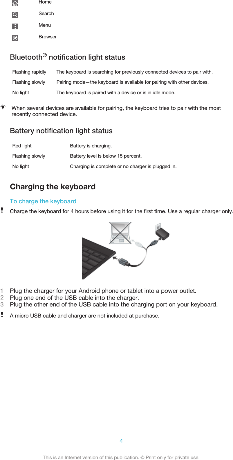 HomeSearchMenuBrowserBluetooth® notification light statusFlashing rapidly The keyboard is searching for previously connected devices to pair with.Flashing slowly Pairing mode—the keyboard is available for pairing with other devices.No light The keyboard is paired with a device or is in idle mode.When several devices are available for pairing, the keyboard tries to pair with the mostrecently connected device.Battery notification light statusRed light Battery is charging.Flashing slowly Battery level is below 15 percent.No light Charging is complete or no charger is plugged in.Charging the keyboardTo charge the keyboardCharge the keyboard for 4 hours before using it for the first time. Use a regular charger only.1Plug the charger for your Android phone or tablet into a power outlet.2Plug one end of the USB cable into the charger.3Plug the other end of the USB cable into the charging port on your keyboard.A micro USB cable and charger are not included at purchase.4This is an Internet version of this publication. © Print only for private use.