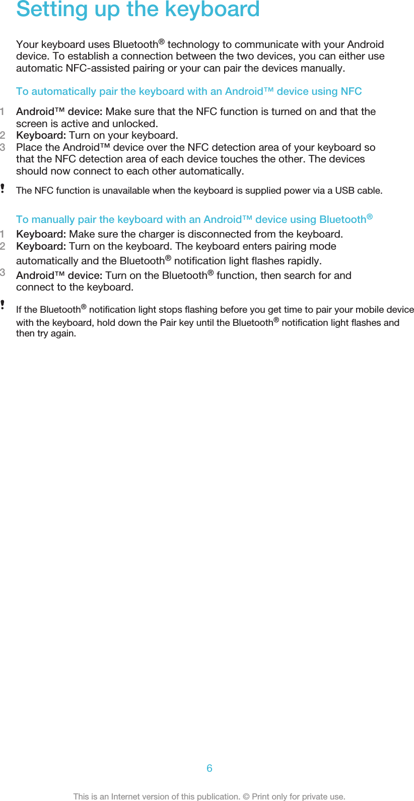Setting up the keyboardYour keyboard uses Bluetooth® technology to communicate with your Androiddevice. To establish a connection between the two devices, you can either useautomatic NFC-assisted pairing or your can pair the devices manually.To automatically pair the keyboard with an Android™ device using NFC1Android™ device: Make sure that the NFC function is turned on and that thescreen is active and unlocked.2Keyboard: Turn on your keyboard.3Place the Android™ device over the NFC detection area of your keyboard sothat the NFC detection area of each device touches the other. The devicesshould now connect to each other automatically.The NFC function is unavailable when the keyboard is supplied power via a USB cable.To manually pair the keyboard with an Android™ device using Bluetooth®1Keyboard: Make sure the charger is disconnected from the keyboard.2Keyboard: Turn on the keyboard. The keyboard enters pairing modeautomatically and the Bluetooth® notification light flashes rapidly.3Android™ device: Turn on the Bluetooth® function, then search for andconnect to the keyboard.If the Bluetooth® notification light stops flashing before you get time to pair your mobile devicewith the keyboard, hold down the Pair key until the Bluetooth® notification light flashes andthen try again.6This is an Internet version of this publication. © Print only for private use.