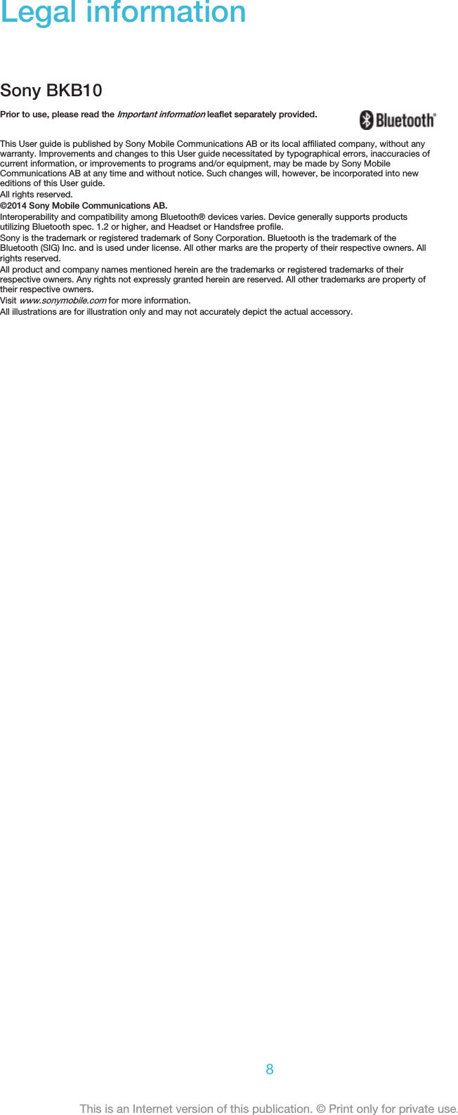 Legal informationSony BKB10Prior to use, please read the Important information leaflet separately provided.This User guide is published by Sony Mobile Communications AB or its local affiliated company, without anywarranty. Improvements and changes to this User guide necessitated by typographical errors, inaccuracies ofcurrent information, or improvements to programs and/or equipment, may be made by Sony MobileCommunications AB at any time and without notice. Such changes will, however, be incorporated into neweditions of this User guide.All rights reserved.©2014 Sony Mobile Communications AB.Interoperability and compatibility among Bluetooth® devices varies. Device generally supports productsutilizing Bluetooth spec. 1.2 or higher, and Headset or Handsfree profile.Sony is the trademark or registered trademark of Sony Corporation. Bluetooth is the trademark of theBluetooth (SIG) Inc. and is used under license. All other marks are the property of their respective owners. Allrights reserved.All product and company names mentioned herein are the trademarks or registered trademarks of theirrespective owners. Any rights not expressly granted herein are reserved. All other trademarks are property oftheir respective owners.Visit www.sonymobile.com for more information.All illustrations are for illustration only and may not accurately depict the actual accessory.8This is an Internet version of this publication. © Print only for private use.