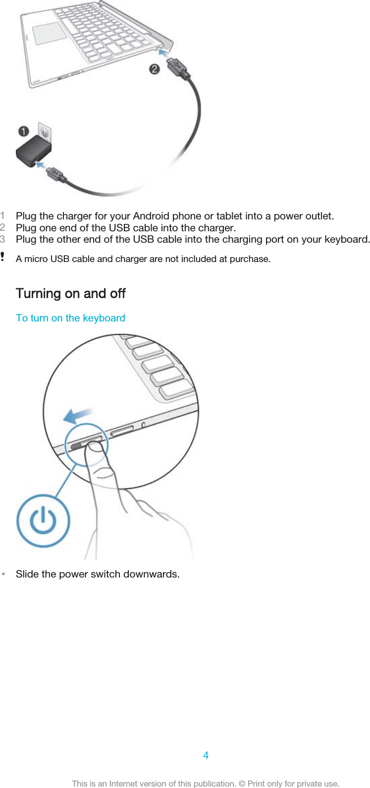 Plug the charger for your Android phone or tablet into a power outlet.Plug one end of the USB cable into the charger.Plug the other end of the USB cable into the charging port on your keyboard.A micro USB cable and charger are not included at purchase.TTurning on and off7RWXUQRQWKHNH\ERDUGವSlide the power switch downwards.4This is an Internet version of this publication. © Print only for private use.