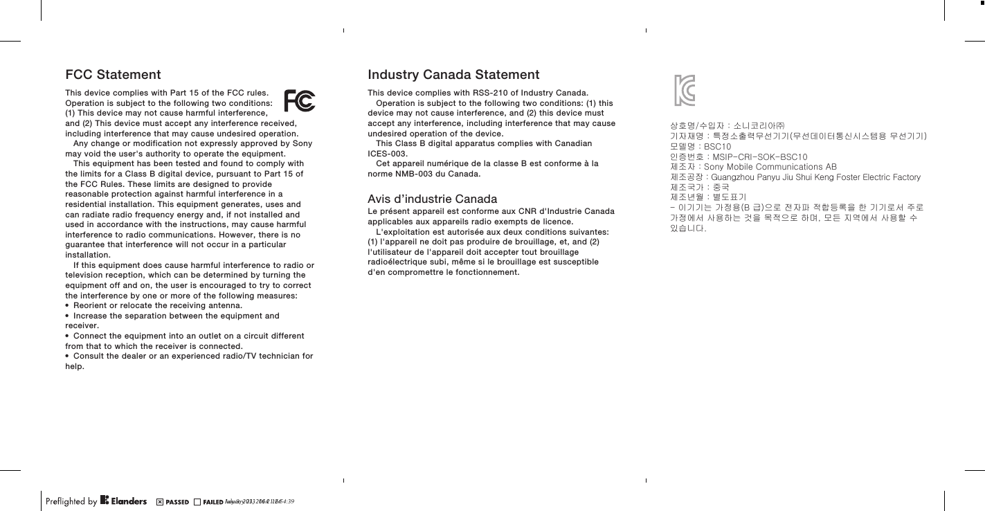 FCC StatementThis device complies with Part 15 of the FCC rules.Operation is subject to the following two conditions:(1) This device may not cause harmful interference,and (2) This device must accept any interference received,including interference that may cause undesired operation.Any change or modification not expressly approved by Sonymay void the user&apos;s authority to operate the equipment.This equipment has been tested and found to comply withthe limits for a Class B digital device, pursuant to Part 15 ofthe FCC Rules. These limits are designed to providereasonable protection against harmful interference in aresidential installation. This equipment generates, uses andcan radiate radio frequency energy and, if not installed andused in accordance with the instructions, may cause harmfulinterference to radio communications. However, there is noguarantee that interference will not occur in a particularinstallation.If this equipment does cause harmful interference to radio ortelevision reception, which can be determined by turning theequipment off and on, the user is encouraged to try to correctthe interference by one or more of the following measures:•Reorient or relocate the receiving antenna.•Increase the separation between the equipment andreceiver.•Connect the equipment into an outlet on a circuit differentfrom that to which the receiver is connected.•Consult the dealer or an experienced radio/TV technician forhelp.Industry Canada StatementThis device complies with RSS-210 of Industry Canada.Operation is subject to the following two conditions: (1) thisdevice may not cause interference, and (2) this device mustaccept any interference, including interference that may causeundesired operation of the device.This Class B digital apparatus complies with CanadianICES-003.Cet appareil numérique de la classe B est conforme à lanorme NMB-003 du Canada.Avis d’industrie CanadaLe présent appareil est conforme aux CNR d&apos;Industrie Canadaapplicables aux appareils radio exempts de licence.L&apos;exploitation est autorisée aux deux conditions suivantes:(1) l&apos;appareil ne doit pas produire de brouillage, et, and (2)l&apos;utilisateur de l&apos;appareil doit accepter tout brouillageradioélectrique subi, même si le brouillage est susceptibled&apos;en compromettre le fonctionnement.July 9, 2013  16:21:24상호명/수입자 : 소니코리아㈜기자재명 : 특정소출력무선기기(무선데이터통신시스템용 무선기기)모델명 : BSC10인증번호 : MSIP-CRI-SOK-BSC10제조자 : Sony Mobile Communications ABJanuary 23, 2014  16:54:39제조공장 : Guangzhou Panyu Jiu Shui Keng Foster Electric Factory제조국가 : 중국제조년월 : 별도표기- 이기기는 가정용(B 급)으로 전자파 적합등록을 한 기기로서 주로가정에서 사용하는 것을 목적으로 하며, 모든 지역에서 사용할 수있습니다.