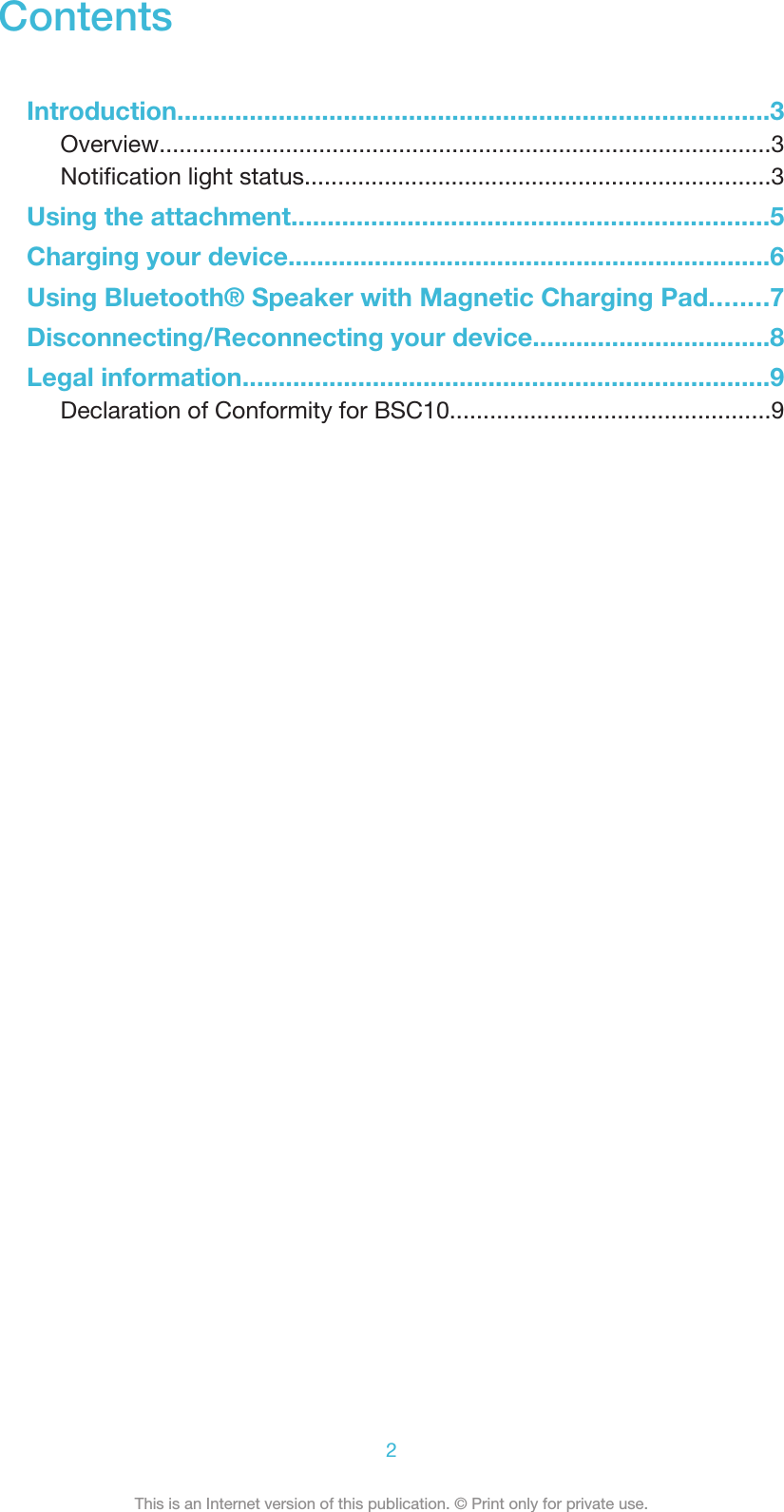 ContentsIntroduction..................................................................................3Overview............................................................................................3Notification light status......................................................................3Using the attachment..................................................................5Charging your device...................................................................6Using Bluetooth® Speaker with Magnetic Charging Pad........7Disconnecting/Reconnecting your device.................................8Legal information.........................................................................9Declaration of Conformity for BSC10................................................92This is an Internet version of this publication. © Print only for private use.