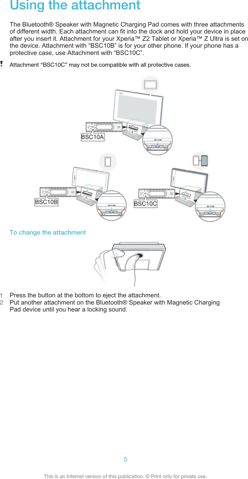 Using the attachmentThe Bluetooth® Speaker with Magnetic Charging Pad comes with three attachmentsof different width. Each attachment can fit into the dock and hold your device in placeafter you insert it. Attachment for your Xperia™ Z2 Tablet or Xperia™ Z Ultra is set onthe device. Attachment with “BSC10B” is for your other phone. If your phone has aprotective case, use Attachment with “BSC10C”.Attachment “BSC10C” may not be compatible with all protective cases.To change the attachment1Press the button at the bottom to eject the attachment.2Put another attachment on the Bluetooth® Speaker with Magnetic ChargingPad device until you hear a locking sound.5This is an Internet version of this publication. © Print only for private use.