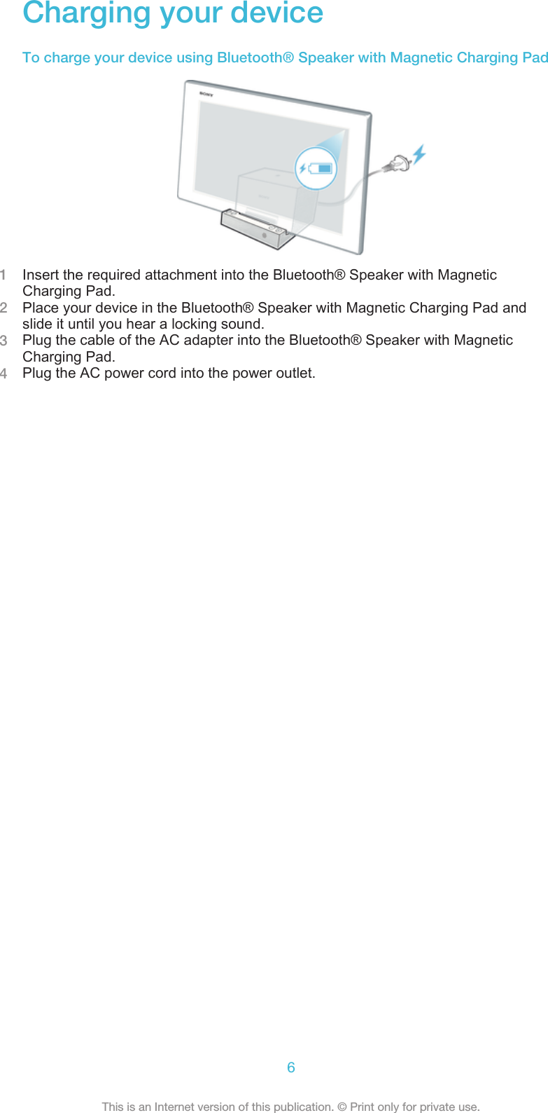 Charging your deviceTo charge your device using Bluetooth® Speaker with Magnetic Charging Pad1Insert the required attachment into the Bluetooth® Speaker with MagneticCharging Pad.2Place your device in the Bluetooth® Speaker with Magnetic Charging Pad andslide it until you hear a locking sound.3Plug the cable of the AC adapter into the Bluetooth® Speaker with MagneticCharging Pad.4Plug the AC power cord into the power outlet.6This is an Internet version of this publication. © Print only for private use.