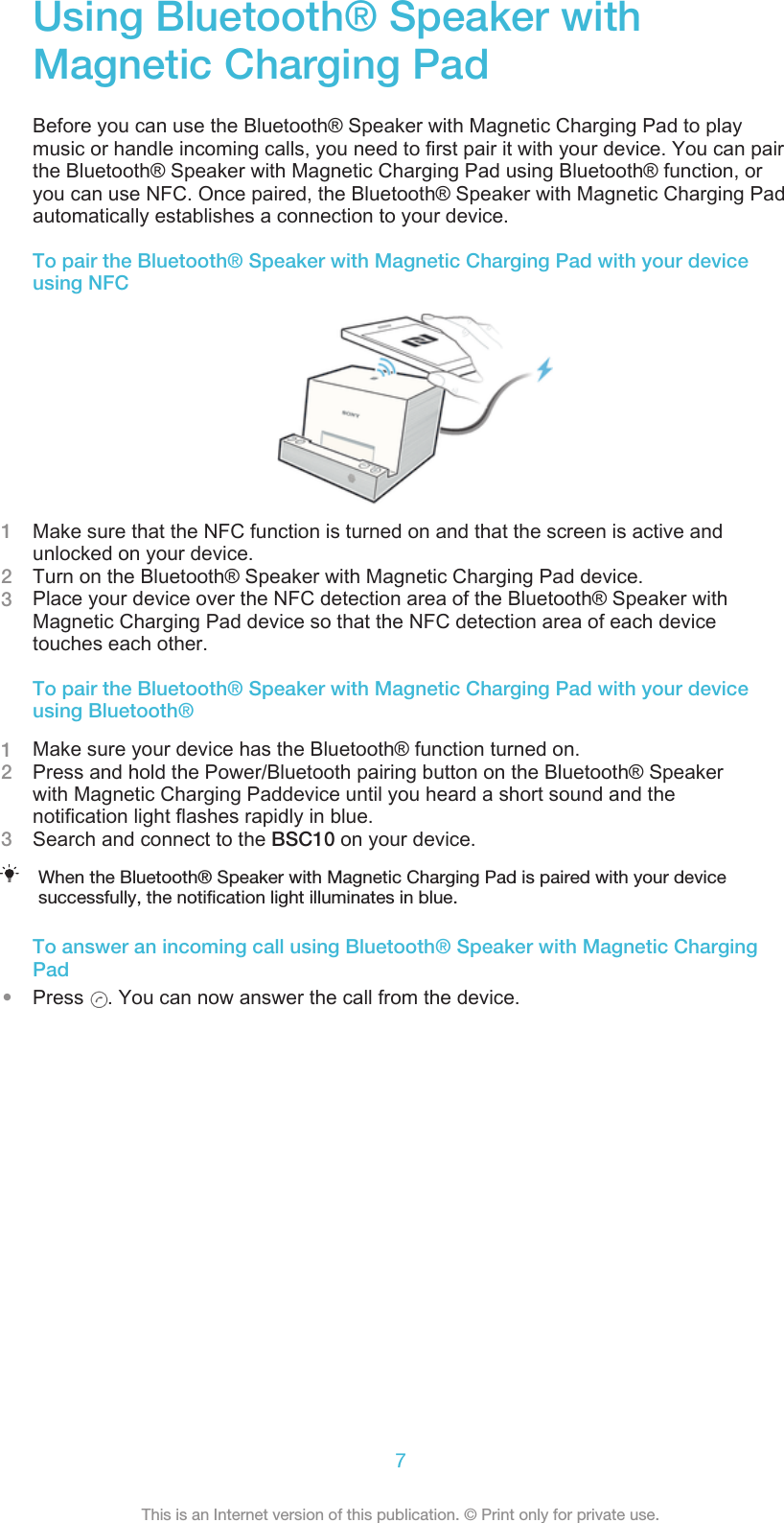 Using Bluetooth® Speaker withMagnetic Charging PadBefore you can use the Bluetooth® Speaker with Magnetic Charging Pad to playmusic or handle incoming calls, you need to first pair it with your device. You can pairthe Bluetooth® Speaker with Magnetic Charging Pad using Bluetooth® function, oryou can use NFC. Once paired, the Bluetooth® Speaker with Magnetic Charging Padautomatically establishes a connection to your device.To pair the Bluetooth® Speaker with Magnetic Charging Pad with your deviceusing NFC1Make sure that the NFC function is turned on and that the screen is active andunlocked on your device.2Turn on the Bluetooth® Speaker with Magnetic Charging Pad device.3Place your device over the NFC detection area of the Bluetooth® Speaker withMagnetic Charging Pad device so that the NFC detection area of each devicetouches each other.To pair the Bluetooth® Speaker with Magnetic Charging Pad with your deviceusing Bluetooth®1Make sure your device has the Bluetooth® function turned on.2Press and hold the Power/Bluetooth pairing button on the Bluetooth® Speakerwith Magnetic Charging Paddevice until you heard a short sound and thenotification light flashes rapidly in blue.3Search and connect to the BSC10 on your device.When the Bluetooth® Speaker with Magnetic Charging Pad is paired with your devicesuccessfully, the notification light illuminates in blue.To answer an incoming call using Bluetooth® Speaker with Magnetic ChargingPad•Press  . You can now answer the call from the device.7This is an Internet version of this publication. © Print only for private use.