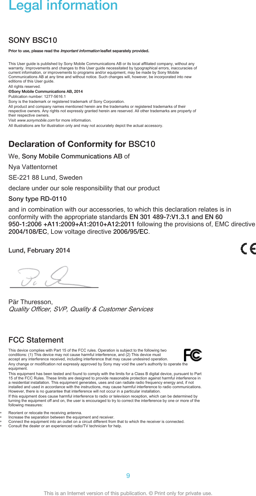 Legal informationSONY BSC10Prior to use, please read the Important information leaflet separately provided.This User guide is published by Sony Mobile Communications AB or its local affiliated company, without anywarranty. Improvements and changes to this User guide necessitated by typographical errors, inaccuracies ofcurrent information, or improvements to programs and/or equipment, may be made by Sony MobileCommunications AB at any time and without notice. Such changes will, however, be incorporated into neweditions of this User guide.All rights reserved.©Sony Mobile Communications AB, 2014Publication number: 1277-5616.1Sony is the trademark or registered trademark of Sony Corporation.All product and company names mentioned herein are the trademarks or registered trademarks of theirrespective owners. Any rights not expressly granted herein are reserved. All other trademarks are property oftheir respective owners.Visit www.sonymobile.com for more information.All illustrations are for illustration only and may not accurately depict the actual accessory.Declaration of Conformity for BSC10We, Sony Mobile Communications AB ofNya VattentornetSE-221 88 Lund, Swedendeclare under our sole responsibility that our productSony type RD-0110and in combination with our accessories, to which this declaration relates is inconformity with the appropriate standards EN 301 489-7:V1.3.1 and EN 60950-1:2006 +A11:2009+A1:2010+A12:2011 following the provisions of, EMC directive2004/108/EC, Low voltage directive 2006/95/EC.Lund, February 2014Pär Thuresson,Quality Officer, SVP, Quality &amp; Customer ServicesFCC StatementThis device complies with Part 15 of the FCC rules. Operation is subject to the following twoconditions: (1) This device may not cause harmful interference, and (2) This device mustaccept any interference received, including interference that may cause undesired operation.Any change or modification not expressly approved by Sony may void the user&apos;s authority to operate theequipment.This equipment has been tested and found to comply with the limits for a Class B digital device, pursuant to Part15 of the FCC Rules. These limits are designed to provide reasonable protection against harmful interference ina residential installation. This equipment generates, uses and can radiate radio frequency energy and, if notinstalled and used in accordance with the instructions, may cause harmful interference to radio communications.However, there is no guarantee that interference will not occur in a particular installation.If this equipment does cause harmful interference to radio or television reception, which can be determined byturning the equipment off and on, the user is encouraged to try to correct the interference by one or more of thefollowing measures:•Reorient or relocate the receiving antenna.•Increase the separation between the equipment and receiver.•Connect the equipment into an outlet on a circuit different from that to which the receiver is connected.•Consult the dealer or an experienced radio/TV technician for help.9This is an Internet version of this publication. © Print only for private use.