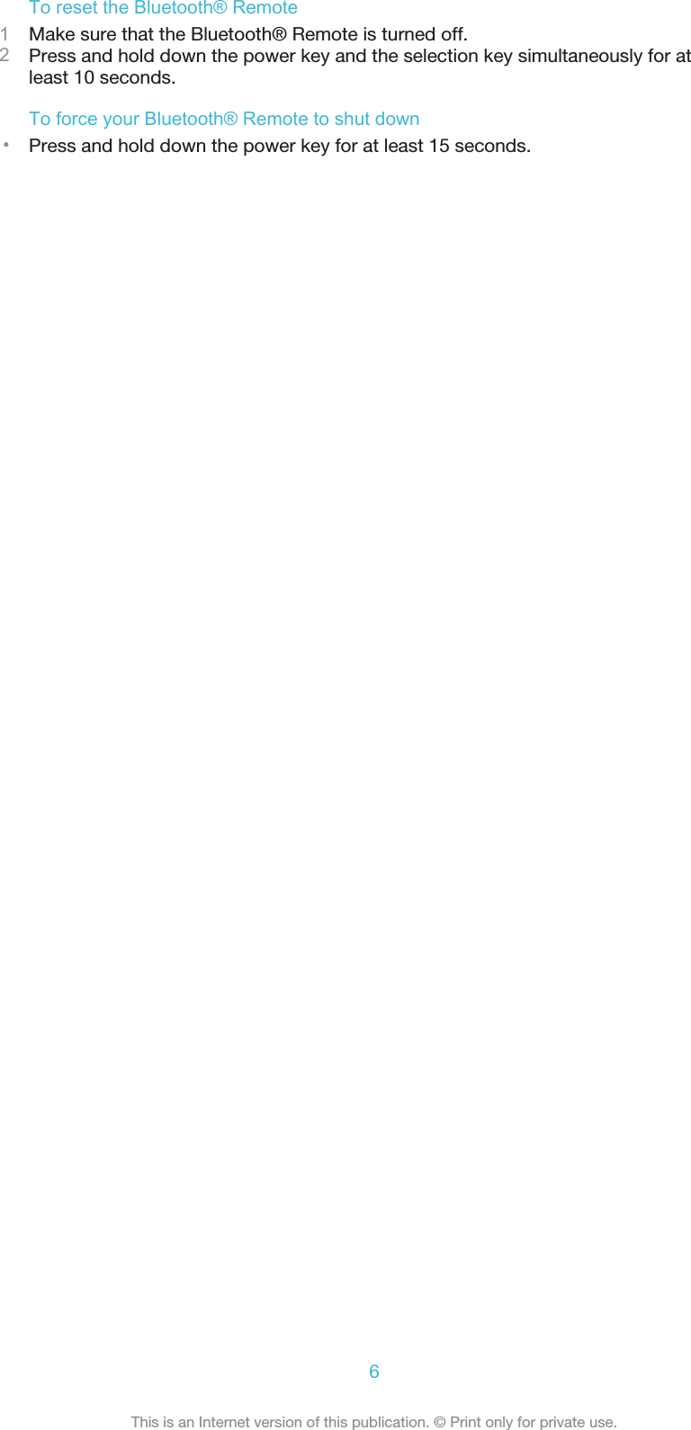 To reset the Bluetooth® Remote1Make sure that the Bluetooth® Remote is turned off.2Press and hold down the power key and the selection key simultaneously for atleast 10 seconds.To force your Bluetooth® Remote to shut down•Press and hold down the power key for at least 15 seconds.6This is an Internet version of this publication. © Print only for private use.