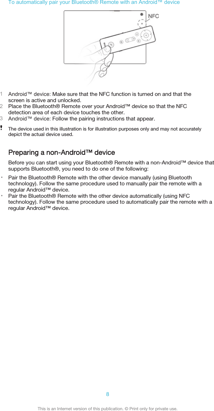 To automatically pair your Bluetooth® Remote with an Android™ device1Android™ device: Make sure that the NFC function is turned on and that thescreen is active and unlocked.2Place the Bluetooth® Remote over your Android™ device so that the NFCdetection area of each device touches the other.3Android™ device: Follow the pairing instructions that appear.The device used in this illustration is for illustration purposes only and may not accuratelydepict the actual device used.Preparing a non-Android™ deviceBefore you can start using your Bluetooth® Remote with a non-Android™ device thatsupports Bluetooth®, you need to do one of the following:•Pair the Bluetooth® Remote with the other device manually (using Bluetoothtechnology). Follow the same procedure used to manually pair the remote with aregular Android™ device.•Pair the Bluetooth® Remote with the other device automatically (using NFCtechnology). Follow the same procedure used to automatically pair the remote with aregular Android™ device.8This is an Internet version of this publication. © Print only for private use.