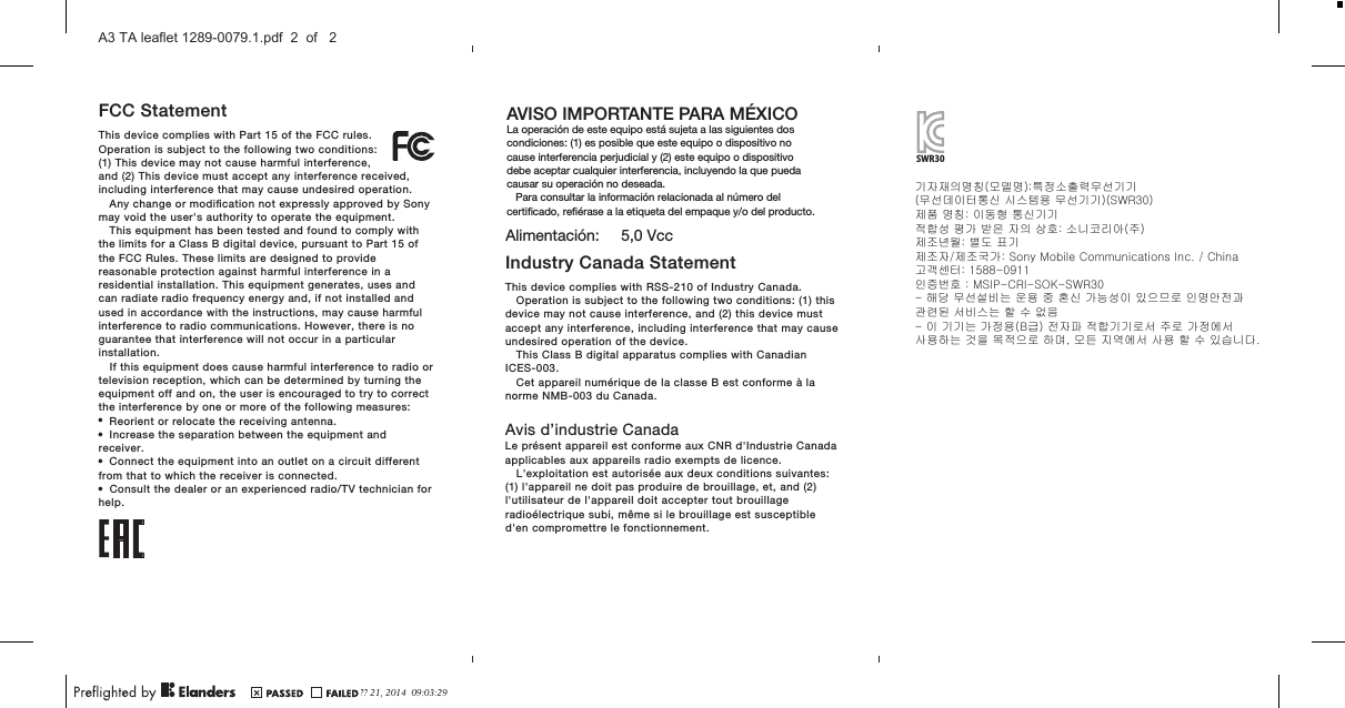 FCC StatementThis device complies with Part 15 of the FCC rules.Operation is subject to the following two conditions:(1) This device may not cause harmful interference,and (2) This device must accept any interference received,including interference that may cause undesired operation.Any change or modiﬁcation not expressly approved by Sonymay void the user&apos;s authority to operate the equipment.This equipment has been tested and found to comply withthe limits for a Class B digital device, pursuant to Part 15 ofthe FCC Rules. These limits are designed to providereasonable protection against harmful interference in aresidential installation. This equipment generates, uses andcan radiate radio frequency energy and, if not installed andused in accordance with the instructions, may cause harmfulinterference to radio communications. However, there is noguarantee that interference will not occur in a particularinstallation.If this equipment does cause harmful interference to radio ortelevision reception, which can be determined by turning theequipment off and on, the user is encouraged to try to correctthe interference by one or more of the following measures:•Reorient or relocate the receiving antenna.•Increase the separation between the equipment andreceiver.•Connect the equipment into an outlet on a circuit differentfrom that to which the receiver is connected.•Consult the dealer or an experienced radio/TV technician forhelp.Industry Canada StatementThis device complies with RSS-210 of Industry Canada.Operation is subject to the following two conditions: (1) thisdevice may not cause interference, and (2) this device mustaccept any interference, including interference that may causeundesired operation of the device.This Class B digital apparatus complies with CanadianICES-003.Cet appareil numérique de la classe B est conforme à lanorme NMB-003 du Canada.Avis d’industrie CanadaLe présent appareil est conforme aux CNR d&apos;Industrie Canadaapplicables aux appareils radio exempts de licence.L&apos;exploitation est autorisée aux deux conditions suivantes:(1) l&apos;appareil ne doit pas produire de brouillage, et, and (2)l&apos;utilisateur de l&apos;appareil doit accepter tout brouillageradioélectrique subi, même si le brouillage est susceptibled&apos;en compromettre le fonctionnement.AVISO IMPORTANTE PARA MÉXICOLa operación de este equipo está sujeta a las siguientes dos condiciones: (1) es posible que este equipo o dispositivo no cause interferencia perjudicial y (2) este equipo o dispositivo debe aceptar cualquier interferencia, incluyendo la que pueda causar su operación no deseada.   Para consultar la información relacionada al número del certiﬁcado, reﬁérase a la etiqueta del empaque y/o del producto.Alimentación:     5,0 VccSWR30기자재의명칭(모델명):특정소출력무선기기(무선데이터통신 시스템용 무선기기)(SWR30)제품 명칭: 이동형 통신기기적합성 평가 받은 자의 상호: 소니코리아(주)제조년월: 별도 표기제조자/제조국가: Sony Mobile Communications Inc. / China고객센터: 1588-0911인증번호 : MSIP-CRI-SOK-SWR30- 해당 무선설비는 운용 중 혼신 가능성이 있으므로 인명안전과 관련된 서비스는 할 수 없음- 이 기기는 가정용(B급) 전자파 적합기기로서 주로 가정에서사용하는 것을 목적으로 하며, 모든 지역에서 사용 할 수 있습니다.?? 21, 2014  09:03:29A3 TA leaflet 1289-0079.1.pdf  2  of   2