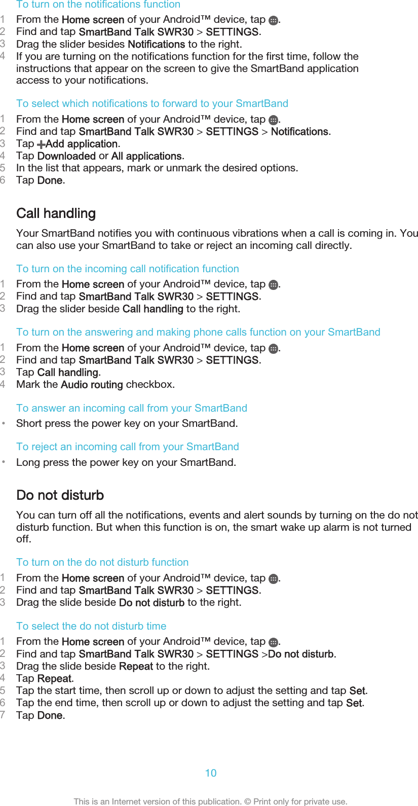 To turn on the notifications function1From the Home screen of your Android™ device, tap  .2Find and tap SmartBand Talk SWR30 &gt; SETTINGS.3Drag the slider besides Notifications to the right.4If you are turning on the notifications function for the first time, follow theinstructions that appear on the screen to give the SmartBand applicationaccess to your notifications.To select which notifications to forward to your SmartBand1From the Home screen of your Android™ device, tap  .2Find and tap SmartBand Talk SWR30 &gt; SETTINGS &gt; Notifications.3Tap  Add application.4Tap Downloaded or All applications.5In the list that appears, mark or unmark the desired options.6Tap Done.Call handlingYour SmartBand notifies you with continuous vibrations when a call is coming in. Youcan also use your SmartBand to take or reject an incoming call directly.To turn on the incoming call notification function1From the Home screen of your Android™ device, tap  .2Find and tap SmartBand Talk SWR30 &gt; SETTINGS.3Drag the slider beside Call handling to the right.To turn on the answering and making phone calls function on your SmartBand1From the Home screen of your Android™ device, tap  .2Find and tap SmartBand Talk SWR30 &gt; SETTINGS.3Tap Call handling.4Mark the Audio routing checkbox.To answer an incoming call from your SmartBand•Short press the power key on your SmartBand.To reject an incoming call from your SmartBand•Long press the power key on your SmartBand.Do not disturbYou can turn off all the notifications, events and alert sounds by turning on the do notdisturb function. But when this function is on, the smart wake up alarm is not turnedoff.To turn on the do not disturb function1From the Home screen of your Android™ device, tap  .2Find and tap SmartBand Talk SWR30 &gt; SETTINGS.3Drag the slide beside Do not disturb to the right.To select the do not disturb time1From the Home screen of your Android™ device, tap  .2Find and tap SmartBand Talk SWR30 &gt; SETTINGS &gt;Do not disturb.3Drag the slide beside Repeat to the right.4Tap Repeat.5Tap the start time, then scroll up or down to adjust the setting and tap Set.6Tap the end time, then scroll up or down to adjust the setting and tap Set.7Tap Done.10This is an Internet version of this publication. © Print only for private use.