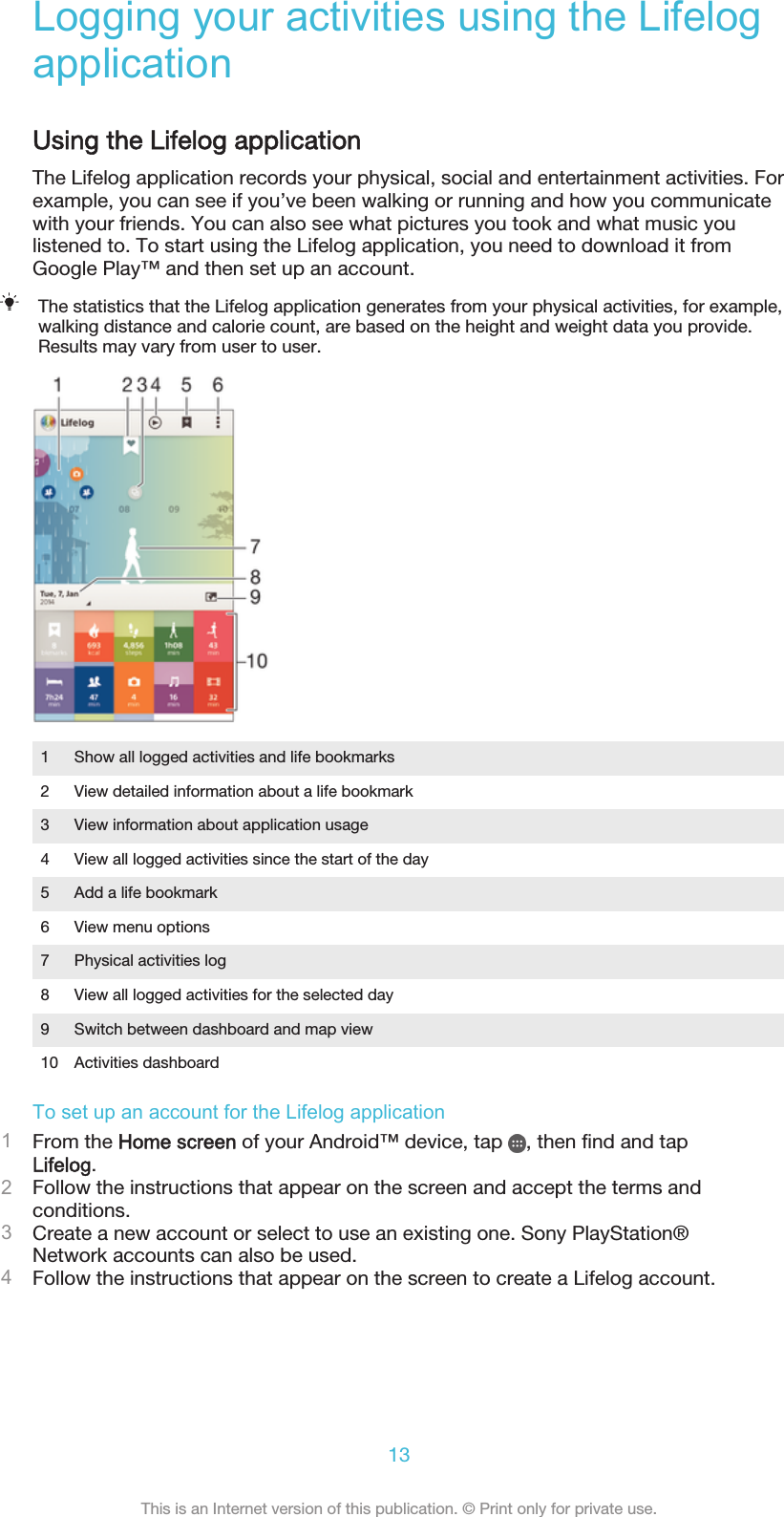 Logging your activities using the LifelogapplicationUsing the Lifelog applicationThe Lifelog application records your physical, social and entertainment activities. Forexample, you can see if you’ve been walking or running and how you communicatewith your friends. You can also see what pictures you took and what music youlistened to. To start using the Lifelog application, you need to download it fromGoogle Play™ and then set up an account.The statistics that the Lifelog application generates from your physical activities, for example,walking distance and calorie count, are based on the height and weight data you provide.Results may vary from user to user.1 Show all logged activities and life bookmarks2 View detailed information about a life bookmark3 View information about application usage4 View all logged activities since the start of the day5 Add a life bookmark6 View menu options7 Physical activities log8 View all logged activities for the selected day9 Switch between dashboard and map view10 Activities dashboardTo set up an account for the Lifelog application1From the Home screen of your Android™ device, tap  , then find and tapLifelog.2Follow the instructions that appear on the screen and accept the terms andconditions.3Create a new account or select to use an existing one. Sony PlayStation®Network accounts can also be used.4Follow the instructions that appear on the screen to create a Lifelog account.13This is an Internet version of this publication. © Print only for private use.