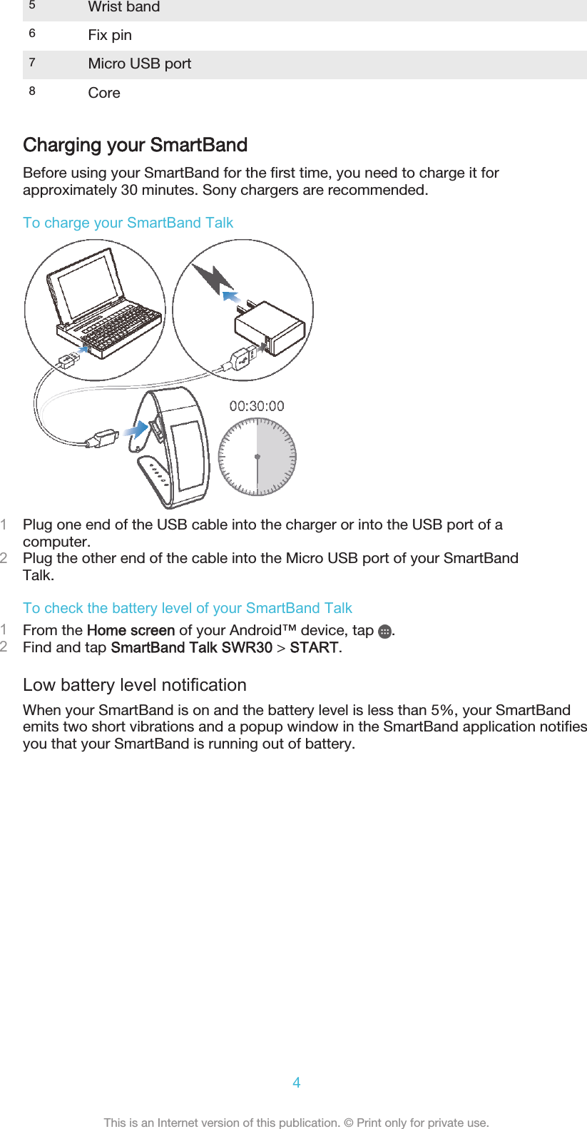 5Wrist band6Fix pin7Micro USB port8CoreCharging your SmartBandBefore using your SmartBand for the first time, you need to charge it forapproximately 30 minutes. Sony chargers are recommended.To charge your SmartBand Talk1Plug one end of the USB cable into the charger or into the USB port of acomputer.2Plug the other end of the cable into the Micro USB port of your SmartBandTalk.To check the battery level of your SmartBand Talk1From the Home screen of your Android™ device, tap  .2Find and tap SmartBand Talk SWR30 &gt; START.Low battery level notificationWhen your SmartBand is on and the battery level is less than 5%, your SmartBandemits two short vibrations and a popup window in the SmartBand application notifiesyou that your SmartBand is running out of battery.4This is an Internet version of this publication. © Print only for private use.