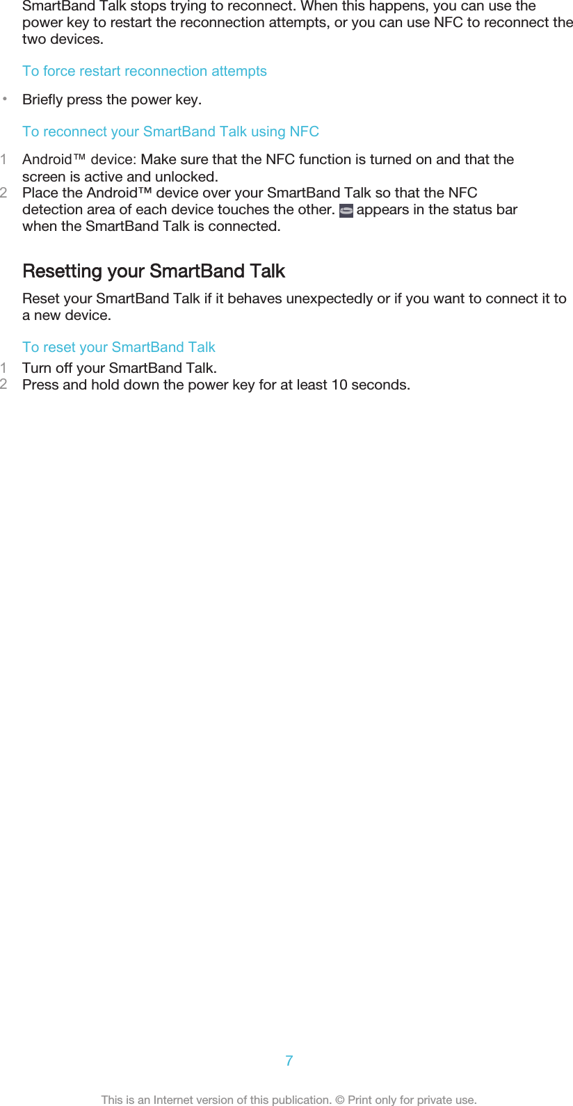 SmartBand Talk stops trying to reconnect. When this happens, you can use thepower key to restart the reconnection attempts, or you can use NFC to reconnect thetwo devices.To force restart reconnection attempts•Briefly press the power key.To reconnect your SmartBand Talk using NFC1Android™ device: Make sure that the NFC function is turned on and that thescreen is active and unlocked.2Place the Android™ device over your SmartBand Talk so that the NFCdetection area of each device touches the other.   appears in the status barwhen the SmartBand Talk is connected.Resetting your SmartBand TalkReset your SmartBand Talk if it behaves unexpectedly or if you want to connect it toa new device.To reset your SmartBand Talk1Turn off your SmartBand Talk.2Press and hold down the power key for at least 10 seconds.7This is an Internet version of this publication. © Print only for private use.