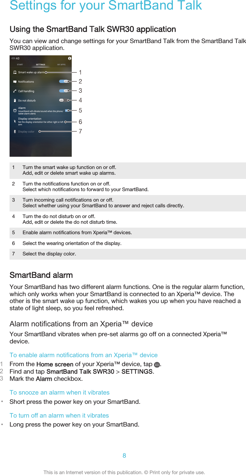 Settings for your SmartBand TalkUsing the SmartBand Talk SWR30 applicationYou can view and change settings for your SmartBand Talk from the SmartBand TalkSWR30 application.1 Turn the smart wake up function on or off.Add, edit or delete smart wake up alarms.2 Turn the notifications function on or off.Select which notifications to forward to your SmartBand.3 Turn incoming call notifications on or off.Select whether using your SmartBand to answer and reject calls directly.4 Turn the do not disturb on or off.Add, edit or delete the do not disturb time.5 Enable alarm notifications from Xperia™ devices.6 Select the wearing orientation of the display.7 Select the display color.SmartBand alarmYour SmartBand has two different alarm functions. One is the regular alarm function,which only works when your SmartBand is connected to an Xperia™ device. Theother is the smart wake up function, which wakes you up when you have reached astate of light sleep, so you feel refreshed.Alarm notifications from an Xperia™ deviceYour SmartBand vibrates when pre-set alarms go off on a connected Xperia™device.To enable alarm notifications from an Xperia™ device1From the Home screen of your Xperia™ device, tap  .2Find and tap SmartBand Talk SWR30 &gt; SETTINGS.3Mark the Alarm checkbox.To snooze an alarm when it vibrates•Short press the power key on your SmartBand.To turn off an alarm when it vibrates•Long press the power key on your SmartBand.8This is an Internet version of this publication. © Print only for private use.