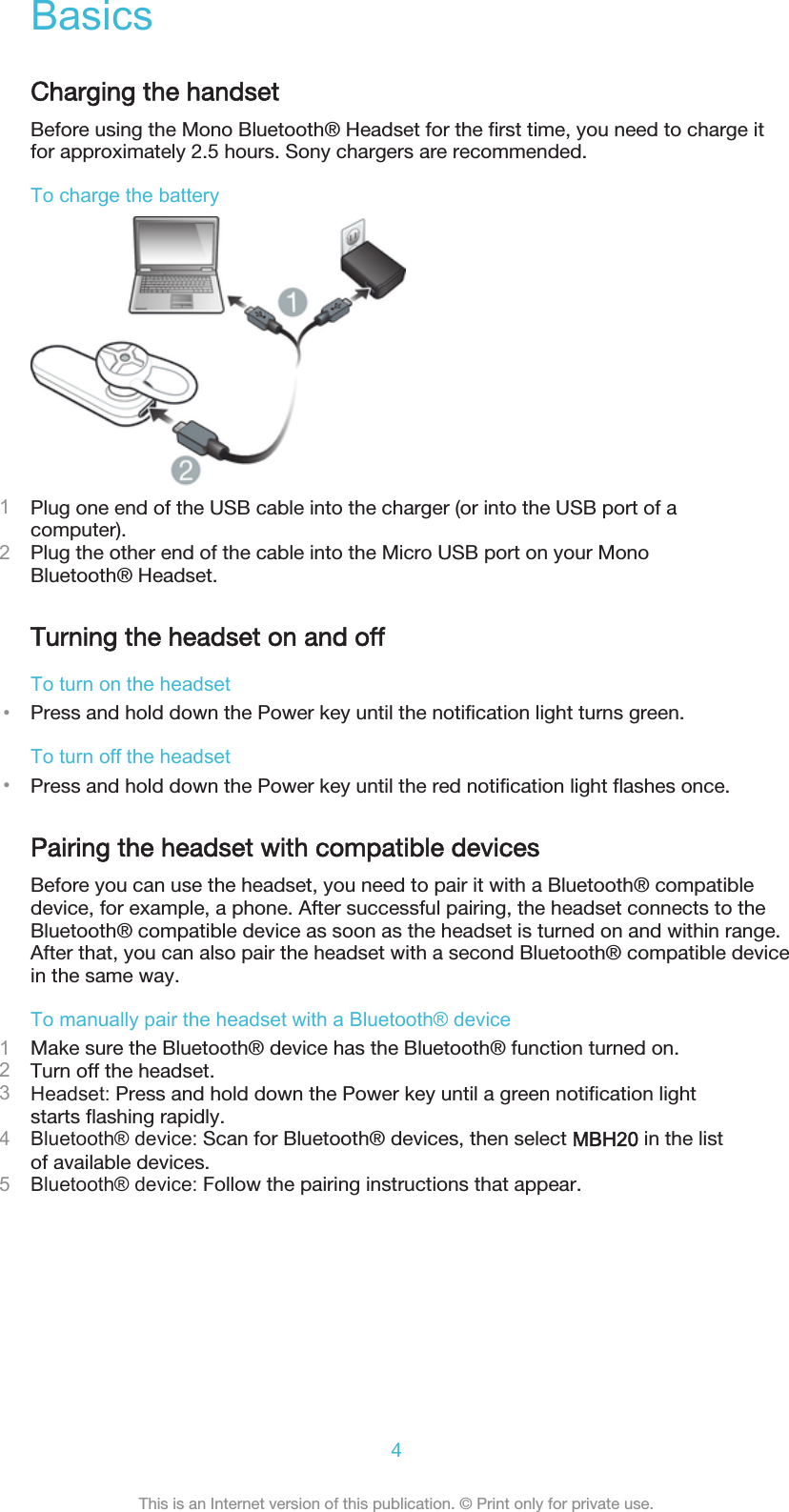 BasicsCharging the handsetBefore using the Mono Bluetooth® Headset for the first time, you need to charge itfor approximately 2.5 hours. Sony chargers are recommended.To charge the battery1Plug one end of the USB cable into the charger (or into the USB port of acomputer).2Plug the other end of the cable into the Micro USB port on your MonoBluetooth® Headset.Turning the headset on and offTo turn on the headset•Press and hold down the Power key until the notification light turns green.To turn off the headset•Press and hold down the Power key until the red notification light flashes once.Pairing the headset with compatible devicesBefore you can use the headset, you need to pair it with a Bluetooth® compatibledevice, for example, a phone. After successful pairing, the headset connects to theBluetooth® compatible device as soon as the headset is turned on and within range.After that, you can also pair the headset with a second Bluetooth® compatible devicein the same way.To manually pair the headset with a Bluetooth® device1Make sure the Bluetooth® device has the Bluetooth® function turned on.2Turn off the headset.3Headset: Press and hold down the Power key until a green notification lightstarts flashing rapidly.4Bluetooth® device: Scan for Bluetooth® devices, then select MBH20 in the listof available devices.5Bluetooth® device: Follow the pairing instructions that appear.4This is an Internet version of this publication. © Print only for private use.