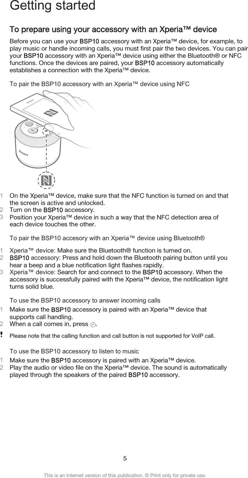 Getting startedTo prepare using your accessory with an Xperia™ deviceBefore you can use your BSP10 accessory with an Xperia™ device, for example, toplay music or handle incoming calls, you must first pair the two devices. You can pairyour BSP10 accessory with an Xperia™ device using either the Bluetooth® or NFCfunctions. Once the devices are paired, your BSP10 accessory automaticallyestablishes a connection with the Xperia™ device.To pair the BSP10 accessory with an Xperia™ device using NFC1On the Xperia™ device, make sure that the NFC function is turned on and thatthe screen is active and unlocked.2Turn on the BSP10 accessory.3Position your Xperia™ device in such a way that the NFC detection area ofeach device touches the other.To pair the BSP10 accesory with an Xperia™ device using Bluetooth®1Xperia™ device: Make sure the Bluetooth® function is turned on.2BSP10 accessory: Press and hold down the Bluetooth pairing button until youhear a beep and a blue notification light flashes rapidly.3Xperia™ device: Search for and connect to the BSP10 accessory. When theaccessory is successfully paired with the Xperia™ device, the notification lightturns solid blue.To use the BSP10 accessory to answer incoming calls1Make sure the BSP10 accessory is paired with an Xperia™ device thatsupports call handling.2When a call comes in, press  .Please note that the calling function and call button is not supported for VoIP call.To use the BSP10 accessory to listen to music1Make sure the BSP10 accessory is paired with an Xperia™ device.2Play the audio or video file on the Xperia™ device. The sound is automaticallyplayed through the speakers of the paired BSP10 accessory.5This is an Internet version of this publication. © Print only for private use.