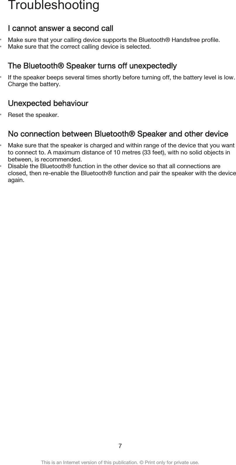 TroubleshootingI cannot answer a second call•Make sure that your calling device supports the Bluetooth® Handsfree profile.•Make sure that the correct calling device is selected.The Bluetooth® Speaker turns off unexpectedly•If the speaker beeps several times shortly before turning off, the battery level is low.Charge the battery.Unexpected behaviour•Reset the speaker.No connection between Bluetooth® Speaker and other device•Make sure that the speaker is charged and within range of the device that you wantto connect to. A maximum distance of 10 metres (33 feet), with no solid objects inbetween, is recommended.•Disable the Bluetooth® function in the other device so that all connections areclosed, then re-enable the Bluetooth® function and pair the speaker with the deviceagain.7This is an Internet version of this publication. © Print only for private use.